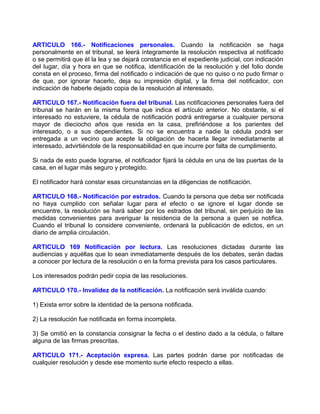 ARTICULO 166.- Notificaciones personales. Cuando la notificación se haga
personalmente en el tribunal, se leerá íntegramente la resolución respectiva al notificado
o se permitirá que él la lea y se dejará constancia en el expediente judicial, con indicación
del lugar, día y hora en que se notifica, identificación de la resolución y del folio donde
consta en el proceso, firma del notificado o indicación de que no quiso o no pudo firmar o
de que, por ignorar hacerlo, deja su impresión digital, y la firma del notificador, con
indicación de haberle dejado copia de la resolución al interesado.

ARTICULO 167.- Notificación fuera del tribunal. Las notificaciones personales fuera del
tribunal se harán en la misma forma que indica el artículo anterior. No obstante, si el
interesado no estuviere, la cédula de notificación podrá entregarse a cualquier persona
mayor de dieciocho años que resida en la casa, prefiriéndose a los parientes del
interesado, o a sus dependientes. Si no se encuentra a nadie la cédula podrá ser
entregada a un vecino que acepte la obligación de hacerla llegar inmediatamente al
interesado, advirtiéndole de la responsabilidad en que incurre por falta de cumplimiento.

Si nada de esto puede lograrse, el notificador fijará la cédula en una de las puertas de la
casa, en el lugar más seguro y protegido.

El notificador hará constar esas circunstancias en la diligencias de notificación.

ARTICULO 168.- Notificación por estrados. Cuando la persona que deba ser notificada
no haya cumplido con señalar lugar para el efecto o se ignore el lugar donde se
encuentre, la resolución se hará saber por los estrados del tribunal, sin perjuicio de las
medidas convenientes para averiguar la residencia de la persona a quien se notifica.
Cuando el tribunal lo considere conveniente, ordenará la publicación de edictos, en un
diario de amplia circulación.

ARTICULO 169 Notificación por lectura. Las resoluciones dictadas durante las
audiencias y aquéllas que lo sean inmediatamente después de los debates, serán dadas
a conocer por lectura de la resolución o en la forma prevista para los casos particulares.

Los interesados podrán pedir copia de las resoluciones.

ARTICULO 170.- Invalidez de la notificación. La notificación será inválida cuando:

1) Exista error sobre la identidad de la persona notificada.

2) La resolución fue notificada en forma incompleta.

3) Se omitió en la constancia consignar la fecha o el destino dado a la cédula, o faltare
alguna de las firmas prescritas.

ARTICULO 171.- Aceptación expresa. Las partes podrán darse por notificadas de
cualquier resolución y desde ese momento surte efecto respecto a ellas.
 