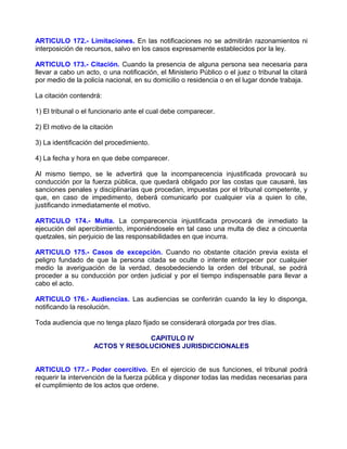 ARTICULO 172.- Limitaciones. En las notificaciones no se admitirán razonamientos ni
interposición de recursos, salvo en los casos expresamente establecidos por la ley.

ARTICULO 173.- Citación. Cuando la presencia de alguna persona sea necesaria para
llevar a cabo un acto, o una notificación, el Ministerio Público o el juez o tribunal la citará
por medio de la policía nacional, en su domicilio o residencia o en el lugar donde trabaja.

La citación contendrá:

1) El tribunal o el funcionario ante el cual debe comparecer.

2) El motivo de la citación

3) La identificación del procedimiento.

4) La fecha y hora en que debe comparecer.

Al mismo tiempo, se le advertirá que la incomparecencia injustificada provocará su
conducción por la fuerza pública, que quedará obligado por las costas que causaré, las
sanciones penales y disciplinarías que procedan, impuestas por el tribunal competente, y
que, en caso de impedimento, deberá comunicarlo por cualquier vía a quien lo cite,
justificando inmediatamente el motivo.

ARTICULO 174.- Multa. La comparecencia injustificada provocará de inmediato la
ejecución del apercibimiento, imponiéndosele en tal caso una multa de diez a cincuenta
quetzales, sin perjuicio de las responsabilidades en que incurra.

ARTICULO 175.- Casos de excepción. Cuando no obstante citación previa exista el
peligro fundado de que la persona citada se oculte o intente entorpecer por cualquier
medio la averiguación de la verdad, desobedeciendo la orden del tribunal, se podrá
proceder a su conducción por orden judicial y por el tiempo indispensable para llevar a
cabo el acto.

ARTICULO 176.- Audiencias. Las audiencias se conferirán cuando la ley lo disponga,
notificando la resolución.

Toda audiencia que no tenga plazo fijado se considerará otorgada por tres días.

                                 CAPITULO IV
                    ACTOS Y RESOLUCIONES JURISDICCIONALES


ARTICULO 177.- Poder coercitivo. En el ejercicio de sus funciones, el tribunal podrá
requerir la intervención de la fuerza pública y disponer todas las medidas necesarias para
el cumplimiento de los actos que ordene.
 