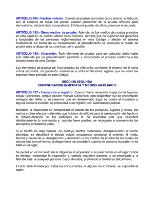 ARTICULO 184.- Hechos notorio. Cuando se postule un hecho como notorio, el tribunal,
con el acuerdo de todas las partes, pueden prescindir de la prueba ofrecida para
demostrarlo, declarándolo comprobado. El tribunal puede, de oficio, provocar el acuerdo.

ARTICULO 185.- Otros medios de prueba. Además de los medios de prueba previstos
en éste capítulo, se podrán utilizar otros distintos, siempre que no supriman las garantías
y facultades de las personas reglamentadas en este Código o afecten el sistema
institucional. La forma de su incorporación al procedimiento se adecuará al medio de
prueba más análogo de los previstos, en lo posible.

ARTICULO 186.- Valoración. Todo elemento de prueba, para ser valorado, debe haber
sido obtenido por un procedimiento permitido e incorporado al proceso conforme a las
disposiciones de este Código.

Los elementos de prueba así incorporados se valorarán, conforme el sistema de la sana
crítica razonada, no pudiendo someterse a otras limitaciones legales que no sean las
expresamente prevista en este Código.

                           SECCION SEGUNDA
                COMPROBACION INMEDIATA Y MEDIOS AUXILIARES

ARTICULO 187.- Inspección y registro. Cuando fuere necesario inspeccionar lugares,
cosas o personas, porque existen motivos suficientes para sospechar que se encontrarán
vestigios del delito, o se presuma que en determinado lugar se oculta el imputado o
alguna persona evadida, se procederá a su registro, con autorización judicial.

Mediante la inspección se comprobará el estado de las personas, lugares y cosas, los
rastros y otros efectos materiales que hubiere de utilidad para la averiguación del hecho o
la individualización de los partícipes en él. Se levantará acta que describirá
detalladamente lo acontecido y, cuando fuere posible, se recogerán o conservarán los
elementos probatorios útiles.

Si el hecho no dejó huellas, no produjo efectos materiales, desaparecieron o fueron
alterados, se describirá el estado actual, procurando consignar el anterior, el modo,
tiempo y causa de su desaparición y alteración, y los medios de prueba de los cuales se
obtuvo ese conocimiento; análogamente se procederá cuando la persona buscada no se
halle en el lugar.

Se pedirá en el momento de la diligencia al propietario o a quien habite en el lugar donde
se efectúa, presenciar la inspección o, cuando estuviere ausente, a su encargado y, a
falta de éste, a cualquier persona mayor de edad, prefiriendo a familiares del primero.

El acta será firmada por todos los concurrentes; si alguien no lo hiciere, se expondrá la
razón.
 