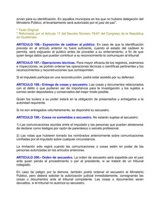 sirvan para su identificación. En aquellos municipios en los que no hubiere delegación del
Ministerio Público, el levantamiento será autorizado por el juez de paz”.

* Texto Original
* Reformado por el Artículo 17 del Decreto Número 79-97 del Congreso de la República
de Guatemala.

ARTICULO 196.- Exposición de cadáver al público. En caso de que la identificación
prevista en el artículo anterior no fuere suficiente, cuando el estado del cadáver lo
permita, será ex[puesto al publico antes de proceder a su enterramiento, a fin de que
quien tenga datos que puedan contribuir a su reconocimiento lo comuniquen al tribunal.

ARTICULO 197.- Operaciones técnicas. Para mayor eficacia de los registros, exámenes
e inspecciones, se podrán ordenar las operaciones técnicas o científicas pertinentes y los
reconocimientos y reconstrucciones que correspondan.

Si el imputado participa en una reconstrucción, podrá estar asistido por su defensor.

ARTICULO 198.- Entrega de cosas y secuestro. Las cosas y documentos relacionados
con el delito o que pudieran ser de importancia para la investigación y los sujetos a
comiso serán depositados y conservados del mejor modo posible.

Quien los tuviera a su poder estará en la obligación de presentarlos y entregarlos a la
autoridad requirente.

Si no son entregados voluntariamente, se dispondrá su secuestro.

ARTICULO 199.- Cosas no sometidas a secuestro. No estarán sujetas al secuestro:

1) Las comunicaciones escritas entre el imputado y las personas que puedan abstenerse
de declarar como testigos por razón de parentesco o secreto profesional.

2) Las notas que hubieren tomado los nombrados anteriormente sobre comunicaciones
confiadas por el imputado sobre cualquier circunstancia.

La limitación sólo regirá cuando las comunicaciones o cosas estén en poder de las
personas autorizadas en los artículos anteriores.

ARTICULO 200.- Orden de secuestro. La orden de secuestro será expedida por el juez
ante quien penda el procedimiento o por el presidente, si se trataré de un tribunal
colegiado.

En caso de peligro por la demora, también podrá ordenar el secuestro el Ministerio
Público, pero deberá solicitar la autorización judicial inmediatamente, consignando las
cosas o documentos ante el tribunal competente. Las cosas o documentos serán
devueltos, si el tribunal no autoriza su secuestro.
 