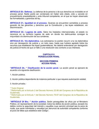 ARTICULO 20.- Defensa. La defensa de la persona o de sus derechos es inviolable en el
proceso penal. Nadie podrá ser condenado sin haber sido citado, oído y vencido en
procedimiento preestablecido y ante tribunal competente, en el que se hayan observado
las formalidades y garantías de ley.

ARTICULO 21.- Igualdad en el proceso. Quienes se encuentren sometidos a proceso
gozarán de las garantías y derechos que la Constitución y las leyes establecen, sin
discriminación.

ARTICULO 22.- Lugares de asilo. Salvo los traslados internacionales, el estado no
reconoce en su territorio lugares de asilo en donde los delincuentes consigan la
impunidad o la disminución de sus condenas.

ARTICULO 23.- Vía diplomática. Los extranjeros no podrán recurrir a la vía diplomática
sino por denegación de justicia y, en todo caso, hasta que hubiere agotado todos los
recursos que establecen las leyes guatemaltecas. No deberá entenderse por denegación
de justicia el hecho de que un fallo o una resolución sea contrario a sus intereses.


                                     CAPITULO II
                                 PERSECUCION PENAL

                                   SECCION PRIMERA
                                    ACCION PENAL

“ARTICULO 24,- * Clasificación de la acción penal. La acción penal se ejercerá de
acuerdo a la siguiente clasificación:

1. Acción pública;

2. Acción pública dependiente de instancia particular o que requiera autorización estatal;

3. Acción privada,-

* Texto Original
* Reformado por el Artículo 2 del Decreto Número 32-96 del Congreso de la República de
Guatemala.
* Reformado por el Artículo 1 del Decreto Número 79-97 del Congreso de la República de
Guatemala.

“ARTICULO 24 Bis,- * Acción pública. Serán perseguibles de oficio por el Ministerio
Público, en representación de la sociedad, todos los delitos de acción pública, excepto los
delitos contra la seguridad del tránsito y aquellos cuya sanción principal sea la pena de
multa, que serán tramitados y resueltos por denuncia de autoridad competente conforme
al juicio de faltas que establece este Código”.
 