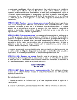 La orden será expedida por el juez ante quien penda el procedimiento o por el presidente,
si se trataré de un tribunal colegiado. La decisión será fundada y firme. En caso de
flagrancia, el Ministerio Público podrá expedir la orden, pero deberá proceder según se
indica para el caso de secuestro. La correspondencia o envío no les será entregada a los
interesados, sino al tribunal competente. Si dentro de tres días la orden no es ratificada
por el tribunal, cesará la interceptación y el secuestro y las piezas serán libradas a quien
corresponda.

ARTICULO 204.- Apertura y examen de correspondencia. Recibida la correspondencia
o los envíos interceptados, el tribunal competente los abrirá, haciéndolo constar en acta.
Examinará los objetos y leerá por sí el contenido de la correspondencia. Si tuvieren
relación con el procedimiento, ordenará el secuestro. En caso contrario, mantendrá en
reserva su contenido y dispondrá la entrega al destinatario y, de no ser ello, a su
representante o pariente próximo, bajo constancia.

ARTICULO 205.- Telecomunicaciones. Las reglas anteriores se aplicarán análogamente
al control y grabación de las comunicaciones telefónicas o similares. Su resultado y
grabación sólo podrá ser entregados al tribunal que los ordenó, quien procederá según lo
indicado en el artículo anterior, en lo pertinente. Podrá ordenar la versión escrita de la
grabación o de las partes que considere útiles y ordenará la destrucción de toda la
grabación o de las que no tengan relación con el procedimiento, previa noticia al
Ministerio Público, al imputado y a su defensor.

La persona a quien se le recomienda interceptar la comunicación y grabarla o aquella que
la escriba tendrá la obligación de guardar secreto sobre su contenido, salvo que, citado
como testigo en el mismo procedimiento, se le requiera responder sobre ella.

ARTICULO 206.- Clausura de locales. Cuando, para la averiguación de un hecho
punible grave, fuere indispensable la clausura de un local o la inmovilización de cosas
muebles que por su naturaleza o dimensiones no puedan ser mantenidas en depósito, se
procederá a asegurarlas, según las reglas del secuestro.

                                  SECCION TERCERA
                                     TESTIMONIO

ARTICULO 207.- Deber de concurrir y prestar declaración. Todo habitante del país o
persona que se halle en él tendrá el deber de concurrir a una citación con el fin de prestar
declaración testimonial.

Dicha declaración implica:

1) Exponer la verdad de cuanto supiere y le fuere preguntado sobre el objeto de la
investigación.

2) El de no ocultar hechos, circunstancias o elementos sobre el contenido de la misma.
 