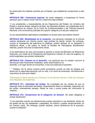 Se observarán los tratados suscritos por el Estado, que establezcan excepciones a esta
regla.

ARTICULO 208.- Tratamiento especial. No serán obligados a comparecer en forma
personal, pero sí deben rendir informe o testimonio bajo protesta:

1) Los presidentes y vicepresidentes de los Organismos del Estado, los ministros del
Estado y quienes tengan categoría de tales, los diputados titulares, los magistrados de la
Corte Suprema de Justicia, de la Corte de Constitucionalidad y del Tribunal Supremo
Electoral, y los funcionarios judiciales de superior categoría a la del juez respectivo.

2) Los representantes diplomáticos acreditados en el país salvo que deseen hacerlo.

ARTICULO 209.- Modalidades de la recepción. Las personas indicadas en el artículo
anterior declararán por informe escrito, bajo protesta de decidir verdad. Sin embargo,
cuando la importancia del testimonio lo justifique, podrán declarar en su despacho o
residencia oficial, y las partes no tienen la facultad de interrogarlas directamente.
Además, podrán renunciar al tratamiento oficial.

A los diplomáticos les será comunicada la solicitud a través del Ministerio de Relaciones
Exteriores, por medio de la Presidencia del Organismo Judicial. En caso de negativa, no
podrá exigírseles que presten declaración.

ARTICULO 210.- Examen en el domicilio. Las personas que no puedan concurrir al
tribunal por estar físicamente impedidas, serán examinadas en su
domicilio, o en lugar donde se encuentren, si las circunstancias lo permiten.

“ * Testigos. De la misma manera podrá procederse cuando se trate de testigos que
teman por su seguridad personal o por su vida, o en razón de amenazas, intimidaciones o
coacciones de que sean objeto”.

*Adicionado el último párrafo por el Artículo 16 del Decreto Número 32-96 del Congreso
de la República de Guatemala.

ARTICULO 211.- Idoneidad del testigo. Se investigará por los medios de que se
disponga sobre la idoneidad del testigo, especialmente sobre su identidad, relaciones con
las partes, antecedentes penales, clases de vida y cuanto pueda dar información al
respecto.

ARTICULO 212.- Excepciones de la obligación de declarar. No están obligados a
prestar declaración.

1) Los parientes cuando sus declaraciones puedan perjudicar a sus familiares, dentro de
los grados de ley; los adoptantes y adoptados, los tutores y pupilos recíprocamente, en
los mismos casos. Sin embargo, podrán declarar, previa advertencia de la exención,
cuando lo desearen.
 