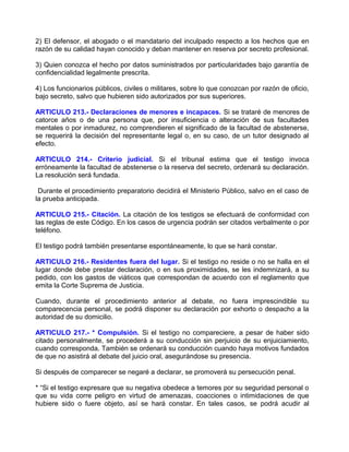 2) El defensor, el abogado o el mandatario del inculpado respecto a los hechos que en
razón de su calidad hayan conocido y deban mantener en reserva por secreto profesional.

3) Quien conozca el hecho por datos suministrados por particularidades bajo garantía de
confidencialidad legalmente prescrita.

4) Los funcionarios públicos, civiles o militares, sobre lo que conozcan por razón de oficio,
bajo secreto, salvo que hubieren sido autorizados por sus superiores.

ARTICULO 213.- Declaraciones de menores e incapaces. Si se trataré de menores de
catorce años o de una persona que, por insuficiencia o alteración de sus facultades
mentales o por inmadurez, no comprendieren el significado de la facultad de abstenerse,
se requerirá la decisión del representante legal o, en su caso, de un tutor designado al
efecto.

ARTICULO 214.- Criterio judicial. Si el tribunal estima que el testigo invoca
erróneamente la facultad de abstenerse o la reserva del secreto, ordenará su declaración.
La resolución será fundada.

 Durante el procedimiento preparatorio decidirá el Ministerio Público, salvo en el caso de
la prueba anticipada.

ARTICULO 215.- Citación. La citación de los testigos se efectuará de conformidad con
las reglas de este Código. En los casos de urgencia podrán ser citados verbalmente o por
teléfono.

El testigo podrá también presentarse espontáneamente, lo que se hará constar.

ARTICULO 216.- Residentes fuera del lugar. Si el testigo no reside o no se halla en el
lugar donde debe prestar declaración, o en sus proximidades, se les indemnizará, a su
pedido, con los gastos de viáticos que correspondan de acuerdo con el reglamento que
emita la Corte Suprema de Justicia.

Cuando, durante el procedimiento anterior al debate, no fuera imprescindible su
comparecencia personal, se podrá disponer su declaración por exhorto o despacho a la
autoridad de su domicilio.

ARTICULO 217.- * Compulsión. Si el testigo no compareciere, a pesar de haber sido
citado personalmente, se procederá a su conducción sin perjuicio de su enjuiciamiento,
cuando corresponda. También se ordenará su conducción cuando haya motivos fundados
de que no asistirá al debate del juicio oral, asegurándose su presencia.

Si después de comparecer se negaré a declarar, se promoverá su persecución penal.

* “Si el testigo expresare que su negativa obedece a temores por su seguridad personal o
que su vida corre peligro en virtud de amenazas, coacciones o intimidaciones de que
hubiere sido o fuere objeto, así se hará constar. En tales casos, se podrá acudir al
 