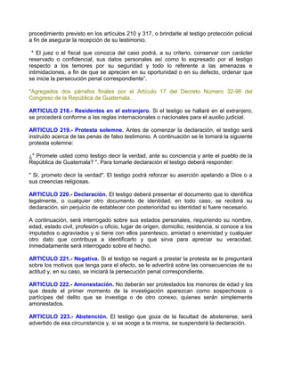 procedimiento previsto en los artículos 210 y 317, o brindarle al testigo protección policial
a fin de asegurar la recepción de su testimonio.

 * El juez o el fiscal que conozca del caso podrá, a su criterio, conservar con carácter
reservado o confidencial, sus datos personales así como lo expresado por el testigo
respecto a los temores por su seguridad y todo lo referente a las amenazas e
intimidaciones, a fin de que se aprecien en su oportunidad o en su defecto, ordenar que
se inicie la persecución penal correspondiente”.

*Agregados dos párrafos finales por el Artículo 17 del Decreto Número 32-96 del
Congreso de la República de Guatemala.

ARTICULO 218.- Residentes en el extranjero. Si el testigo se hallaré en el extranjero,
se procederá conforme a las reglas internacionales o nacionales para el auxilio judicial.

ARTICULO 219.- Protesta solemne. Antes de comenzar la declaración, el testigo será
instruido acerca de las penas de falso testimonio. A continuación se le tomará la siguiente
protesta solemne:

¿" Promete usted como testigo decir la verdad, ante su conciencia y ante el pueblo de la
República de Guatemala? ". Para tomarle declaración el testigo deberá responder:

" Si, prometo decir la verdad". El testigo podrá reforzar su aserción apelando a Dios o a
sus creencias religiosas.

ARTICULO 220.- Declaración. El testigo deberá presentar el documento que lo identifica
legalmente, o cualquier otro documento de identidad; en todo caso, se recibirá su
declaración, sin perjuicio de establecer con posterioridad su identidad si fuere necesario.

A continuación, será interrogado sobre sus estados personales, requiriendo su nombre,
edad, estado civil, profesión u oficio, lugar de origen, domicilio, residencia, si conoce a los
imputados o agraviados y si tiene con ellos parentesco, amistad o enemistad y cualquier
otro dato que contribuya a identificarlo y que sirva para apreciar su veracidad.
Inmediatamente será interrogado sobre el hecho.

ARTICULO 221.- Negativa. Si el testigo se negaré a prestar la protesta se le preguntará
sobre los motivos que tenga para el efecto, se le advertirá sobre las consecuencias de su
actitud y, en su caso, se iniciará la persecución penal correspondiente.

ARTICULO 222.- Amonestación. No deberán ser protestados los menores de edad y los
que desde el primer momento de la investigación aparezcan como sospechosos o
partícipes del delito que se investiga o de otro conexo, quienes serán simplemente
amonestados.

ARTICULO 223.- Abstención. El testigo que goza de la facultad de abstenerse, será
advertido de esa circunstancia y, si se acoge a la misma, se suspenderá la declaración.
 