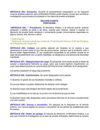ARTICULO 224.- Excepción. Durante el procedimiento preparatorio no se requerirá
ninguna protesta solemne, pero el Ministerio Público podrá requerir al juez que controla la
investigación que proceda a la protesta en los casos de prueba anticipada.

                                     SECCION CUARTA
                                       PERITACION

“ARTICULO 225.- * Procedencia. El Ministerio Público o el tribunal podrán ordenar
peritación a pedido de parte o de oficio, cuando para obtener, valorar o explicar un
elemento de prueba fuere necesario o conveniente poseer conocimientos especiales en
alguna ciencia, arte, técnica u oficio”.

* Texto Original
 * Reformado el primer párrafo por el Artículo 18 del Decreto Número 79-97 del Congreso
de la República de Guatemala.

ARTICULO 226.- Calidad. Los peritos deberán ser titulados en la materia a que
pertenezca el punto sobre el que han de pronunciarse, siempre que la profesión, arte o
técnica estén reglamentados. Si, por obstáculos insuperable no se pudiera constar en el
lugar del procedimiento con un perito habilitado, se designará a una persona de idoneidad
manifiesta.

ARTICULO 227.- Obligatoriedad del cargo. El designado como perito tendrá el deber de
aceptar y desempeñar fielmente su cargo, salvo que tuviere legítimo impedimento, en
cuyo caso deberá ponerlo en conocimiento del tribunal al ser notificado de la designación.

Los peritos aceptarán el cargo bajo juramento.

ARTICULO 228.- Impedimentos. No serán designados como peritos:

1) Quienes no gocen de sus facultades mentales o volitivas.

2) Los que deban o puedan abstenerse de declarar como testigos.

3) Quienes hayan sido testigos del hecho objeto del procedimiento.

4) Los inhabilitados en la ciencia, en el arte o en la técnica de que se trate.

5) Quienes hayan sido designados como consultores técnicos en el mismo procedimiento
o en otro conexo.

ARTICULO 229.- Excusa o recusación. Sin perjuicio de lo dispuesto en el artículo
anterior, son causas legales de excusa o recusación de los peritos las establecidas para
los jueces.

ARTICULO 230.- Orden de peritaje. El tribunal de sentencia, el Ministerio Público, o el
juez que controla la investigación en el caso de prueba anticipada, determinará el numero
 