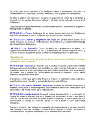 de peritos que deben intervenir y los designará según la importancia del caso y la
complejidad de las cuestiones a plantear, atendiendo a las sugerencias de las partes.

De oficio a petición del interesado, se fijará con precisión los temas de la peritación y
acordará con los peritos designados el lugar y el plazo dentro del cual presentará los
dictámenes.

Las partes pueden proponer también sus consultores técnicos, en número no superior al
de los peritos designados.

ARTICULO 231.- Temas. Cualquiera de las partes pueden proponer, con fundamento
suficiente, temas para la pericia y objetar los ya admitidos o los propuestos.

ARTICULO 232.- Citación y aceptación del cargo. Los peritos serán citados en la
misma forma que los testigos. Tendrá el deber de comparecer y de desempeñar el cargo
para el cual fueron designados.

“ARTICULO 233.- * Ejecución. Cuando la pericia se practique en la audiencia o en
diligencia de anticipo de prueba, el juez o el presidente del tribunal dirigirá la pericia y
resolverá todas las cuestiones que se planteen durante las operaciones periciales”.

* Texto Original
* Reformado el primer párrafo por el Artículo 19 del Decreto Número 79-97 del Congreso
de la República de Guatemala.

ARTICULO 234.- Dictamen. El dictamen será fundado y contendrá una relación detallada
de las operaciones practicadas y sus resultados, las observaciones de las partes o de sus
consultores técnicos, y las conclusiones que se formulen respecto de cada tema pericial,
de manera clara y precisa. Los peritos podrán dictaminar por separado cuando exista
diversidad de opiniones entre ellos.

El dictamen se entregará por escrito, firmado y fechado, y oralmente en las audiencias,
según lo disponga el tribunal o la autoridad ante quien será ratificado.

ARTICULO 235.- Nuevo dictamen; ampliación. Cuando se estimaré insuficiente el
dictamen, el tribunal o el ministerio público podrá ordenar la ampliación o renovación de la
peritación por los mismo peritos o por otros distintos.

ARTICULO 236.- Auxilio judicial. Se podrá ordenar la presentación o el secuestro de
cosas y documentos, y la comparecencia de personas, si resultaré necesario para llevar a
cabo las operaciones periciales. Se podrá requerir al imputado y a otras personas que
confeccionen un cuerpo de escritura, graven su voz o lleven a cabo operaciones
semejantes.

Cuando la operación sólo pudiere ser ejecutada voluntariamente por la persona requerida
y se rehusare a colaborar, se dejara constancia de su negativa y, de oficio, se llevarán a
cabo las medidas necesaria pendientes a suplir esa falta de colaboración.
 