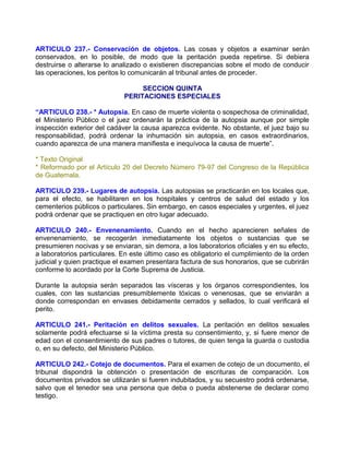 ARTICULO 237.- Conservación de objetos. Las cosas y objetos a examinar serán
conservados, en lo posible, de modo que la peritación pueda repetirse. Si debiera
destruirse o alterarse lo analizado o existieren discrepancias sobre el modo de conducir
las operaciones, los peritos lo comunicarán al tribunal antes de proceder.

                                  SECCION QUINTA
                             PERITACIONES ESPECIALES

“ARTICULO 238.- * Autopsia. En caso de muerte violenta o sospechosa de criminalidad,
el Ministerio Público o el juez ordenarán la práctica de la autopsia aunque por simple
inspección exterior del cadáver la causa aparezca evidente. No obstante, el juez bajo su
responsabilidad, podrá ordenar la inhumación sin autopsia, en casos extraordinarios,
cuando aparezca de una manera manifiesta e inequívoca la causa de muerte”.

* Texto Original
* Reformado por el Artículo 20 del Decreto Número 79-97 del Congreso de la República
de Guatemala.

ARTICULO 239.- Lugares de autopsia. Las autopsias se practicarán en los locales que,
para el efecto, se habilitaren en los hospitales y centros de salud del estado y los
cementerios públicos o particulares. Sin embargo, en casos especiales y urgentes, el juez
podrá ordenar que se practiquen en otro lugar adecuado.

ARTICULO 240.- Envenenamiento. Cuando en el hecho aparecieren señales de
envenenamiento, se recogerán inmediatamente los objetos o sustancias que se
presumieren nocivas y se enviaran, sin demora, a los laboratorios oficiales y en su efecto,
a laboratorios particulares. En este último caso es obligatorio el cumplimiento de la orden
judicial y quien practique el examen presentara factura de sus honorarios, que se cubrirán
conforme lo acordado por la Corte Suprema de Justicia.

Durante la autopsia serán separados las vísceras y los órganos correspondientes, los
cuales, con las sustancias presumiblemente tóxicas o venenosas, que se enviarán a
donde correspondan en envases debidamente cerrados y sellados, lo cual verificará el
perito.

ARTICULO 241.- Peritación en delitos sexuales. La peritación en delitos sexuales
solamente podrá efectuarse si la víctima presta su consentimiento, y, si fuere menor de
edad con el consentimiento de sus padres o tutores, de quien tenga la guarda o custodia
o, en su defecto, del Ministerio Público.

ARTICULO 242.- Cotejo de documentos. Para el examen de cotejo de un documento, el
tribunal dispondrá la obtención o presentación de escrituras de comparación. Los
documentos privados se utilizarán si fueren indubitados, y su secuestro podrá ordenarse,
salvo que el tenedor sea una persona que deba o pueda abstenerse de declarar como
testigo.
 