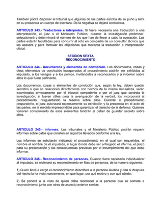 También podrá disponer el tribunal que algunas de las partes escriba de su puño y letra
en su presencia un cuerpo de escritura. De la negativa se dejará constancia.

ARTICULO 243.- Traductores e intérpretes. Si fuere necesaria una traducción o una
interpretación, el juez o el Ministerio Público, durante la investigación preliminar,
seleccionará y determinará el número de los que han de llevar a cabo la operación. Las
partes estarán facultadas para concurrir al acto en compañía de un consultor técnico que
los asesore y para formular las objeciones que merezca la traducción o interpretación
oficial.

                                   SECCION SEXTA
                                  RECONOCIMIENTO

ARTICULO 244.- Documentos y elementos de convicción. Los documentos, cosas y
otros elementos de convicción incorporados al procedimiento podrán ser exhibidos al
imputado, a los testigos y a los peritos, invitándoles a reconocerlos y a informar sobre
ellos lo que fuere pertinente.

Los documentos, cosas o elementos de convicción que, según la ley, deben quedar
secretos o que se relacionen directamente con hechos de la misma naturaleza, serán
examinados privadamente por el tribunal competente o por el juez que controla la
investigación; si fueren útiles para la averiguación de la verdad, los incorporará al
procedimiento, resguardando la reserva sobre ellos. Durante el procedimiento
preparatorio, el juez autorizará expresamente su exhibición y la presencia en el acto de
las partes, en la medida imprescindible para garantizar el derecho de la defensa. Quienes
tomaren conocimiento de esos elementos tendrán el deber de guardar secreto sobre
ellos.



ARTICULO 245.- Informes. Los tribunales y el Ministerio Público podrán requerir
informes sobre datos que consten en registros llevados conforme a la ley.

Los informes se solicitarán indicando el procedimiento en el cual son requeridos, el
nombre el nombre de él imputado, el lugar donde debe ser entregado el informe, el plazo
para su presentación y las consecuencias previstas por el incumplimiento del que debe
informar.

ARTICULO 246.- Reconocimiento de personas. Cuando fuere necesario individualizar
al imputado, se ordenará su reconocimiento en filas de personas, de la manera siguiente:

1) Quien lleva a cargo el reconocimiento describirá a la persona aludida y dirá si después
del hecho la ha visto nuevamente, en que lugar, por qué motivo y con qué objeto;

2) Se pondrá a la vista de quien deba reconocer a la persona que se somete a
reconocimiento junto con otras de aspecto exterior similar;
 