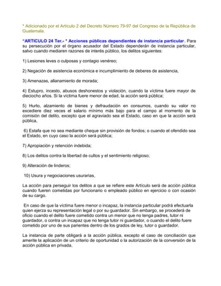 * Adicionado por el Artículo 2 del Decreto Número 79-97 del Congreso de la República de
Guatemala.

“ARTICULO 24 Ter.- * Acciones públicas dependientes de instancia particular. Para
su persecución por el órgano acusador del Estado dependerán de instancia particular,
salvo cuando mediaren razones de interés público, los delitos siguientes:

1) Lesiones leves o culposas y contagio venéreo;

2) Negación de asistencia económica e incumplimiento de deberes de asistencia,

3) Amenazas, allanamiento de morada;

4) Estupro, incesto, abusos deshonestos y violación, cuando la víctima fuere mayor de
dieciocho años. Si la víctima fuere menor de edad, la acción será pública;

5) Hurto, alzamiento de bienes y defraudación en consumos, cuando su valor no
excediere diez veces el salario mínimo más bajo para el campo al momento de la
comisión del delito, excepto que el agraviado sea el Estado, caso en que la acción será
pública,

 6) Estafa que no sea mediante cheque sin provisión de fondos; o cuando el ofendido sea
el Estado, en cuyo caso la acción será pública;

7) Apropiación y retención indebida;

8) Los delitos contra la libertad de cultos y el sentimiento religioso;

9) Alteración de linderos;

10) Usura y negociaciones usurarias,

La acción para perseguir los delitos a que se refiere este Artículo será de acción pública
cuando fueren cometidas por funcionario o empleado público en ejercicio o con ocasión
de su cargo.

 En caso de que la víctima fuere menor o incapaz, la instancia particular podrá efectuarla
quien ejerza su representación legal o por su guardador. Sin embargo, se procederá de
oficio cuando el delito fuere cometido contra un menor que no tenga padres, tutor ni
guardador, o contra un incapaz que no tenga tutor ni guardador, o cuando el delito fuere
cometido por uno de sus parientes dentro de los grados de ley, tutor o guardador.

La instancia de parte obligará a la acción pública, excepto el caso de conciliación que
amerite la aplicación de un criterio de oportunidad o la autorización de la conversión de la
acción pública en privada.
 