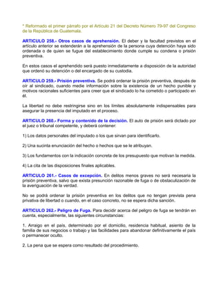 * Reformado el primer párrafo por el Artículo 21 del Decreto Número 79-97 del Congreso
de la República de Guatemala.

ARTICULO 258.- Otros casos de aprehensión. El deber y la facultad previstos en el
artículo anterior se extenderán a la aprehensión de la persona cuya detención haya sido
ordenada o de quien se fugue del establecimiento donde cumple su condena o prisión
preventiva.

En estos casos el aprehendido será puesto inmediatamente a disposición de la autoridad
que ordenó su detención o del encargado de su custodia.

ARTICULO 259.- Prisión preventiva. Se podrá ordenar la prisión preventiva, después de
oír al sindicado, cuando medie información sobre la existencia de un hecho punible y
motivos racionales suficientes para creer que el sindicado lo ha cometido o participado en
él.

La libertad no debe restringirse sino en los límites absolutamente indispensables para
asegurar la presencia del imputado en el proceso.

ARTICULO 260.- Forma y contenido de la decisión. El auto de prisión será dictado por
el juez o tribunal competente, y deberá contener:

1) Los datos personales del imputado o los que sirvan para identificarlo.

2) Una sucinta enunciación del hecho o hechos que se le atribuyan.

3) Los fundamentos con la indicación concreta de los presupuesto que motivan la medida.

4) La cita de las disposiciones finales aplicables.

ARTICULO 261.- Casos de excepción. En delitos menos graves no será necesaria la
prisión preventiva, salvo que exista presunción razonable de fuga o de obstaculización de
la averiguación de la verdad.

No se podrá ordenar la prisión preventiva en los delitos que no tengan prevista pena
privativa de libertad o cuando, en el caso concreto, no se espera dicha sanción.

ARTICULO 262.- Peligro de Fuga. Para decidir acerca del peligro de fuga se tendrán en
cuenta, especialmente, las siguientes circunstancias:

1. Arraigo en el país, determinado por el domicilio, residencia habitual, asiento de la
familia de sus negocios o trabajo y las facilidades para abandonar definitivamente el país
o permanecer oculto.

2. La pena que se espera como resultado del procedimiento.
 