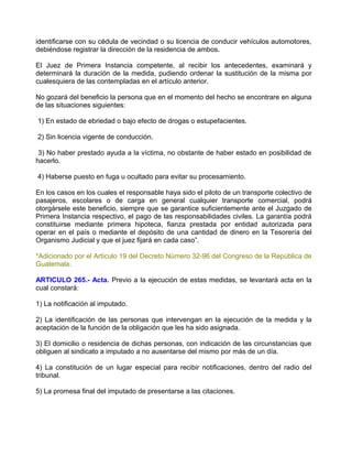 identificarse con su cédula de vecindad o su licencia de conducir vehículos automotores,
debiéndose registrar la dirección de la residencia de ambos.

El Juez de Primera Instancia competente, al recibir los antecedentes, examinará y
determinará la duración de la medida, pudiendo ordenar la sustitución de la misma por
cualesquiera de las contempladas en el artículo anterior.

No gozará del beneficio la persona que en el momento del hecho se encontrare en alguna
de las situaciones siguientes:

1) En estado de ebriedad o bajo efecto de drogas o estupefacientes.

2) Sin licencia vigente de conducción.

 3) No haber prestado ayuda a la víctima, no obstante de haber estado en posibilidad de
hacerlo.

4) Haberse puesto en fuga u ocultado para evitar su procesamiento.

En los casos en los cuales el responsable haya sido el piloto de un transporte colectivo de
pasajeros, escolares o de carga en general cualquier transporte comercial, podrá
otorgársele este beneficio, siempre que se garantice suficientemente ante el Juzgado de
Primera Instancia respectivo, el pago de las responsabilidades civiles. La garantía podrá
constituirse mediante primera hipoteca, fianza prestada por entidad autorizada para
operar en el país o mediante el depósito de una cantidad de dinero en la Tesorería del
Organismo Judicial y que el juez fijará en cada caso”.

*Adicionado por el Artículo 19 del Decreto Número 32-96 del Congreso de la República de
Guatemala.

ARTICULO 265.- Acta. Previo a la ejecución de estas medidas, se levantará acta en la
cual constará:

1) La notificación al imputado.

2) La identificación de las personas que intervengan en la ejecución de la medida y la
aceptación de la función de la obligación que les ha sido asignada.

3) El domicilio o residencia de dichas personas, con indicación de las circunstancias que
obliguen al sindicato a imputado a no ausentarse del mismo por más de un día.

4) La constitución de un lugar especial para recibir notificaciones, dentro del radio del
tribunal.

5) La promesa final del imputado de presentarse a las citaciones.
 
