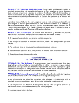 ARTICULO 270.- Ejecución de las cauciones. En los casos de rebeldía o cuando el
imputado se sustrajere a la ejecución de la pena, se fijará un plazo no menor de cinco
días para que comparezca o cumpla la condena. De ello se notificará al imputado y al
fiador advirtiéndoles que, si aquel no comparece, no cumple la condena impuesta, o no
justificará estar impedido por fuerza mayor, la caución, se ejecutará en el término del
plazo.

Vencido el plazo, el tribunal dispondrá, según el caso, la venta pública subasta de bienes
que integran la caución por intermedio de una institución bancaria o el embargo y
ejecución inmediata de bienes del fiador, por vía de apremio en cuerda separada por el
procedimiento establecido en el código Procesal Civil y Mercantil. La suma líquida de la
caución será transferida a la Tesorera del Organismo Judicial.

ARTICULO 271.- Cancelación. La caución será cancelada y devueltos los bienes
afectados por la garantía, siempre que no hubieren sido ejecutados, cuando:

1) El imputado fuere reducido nuevamente a prisión preventiva.

2) Se revoque la decisión de constituir cauciones, sean o no reemplazadas por otra
medida.

3) Por sentencia firma se absuelva al causado se sobresea el proceso.

4) Se comience la ejecución de la pena privativa de libertad, o ella no se deba ejecutar.

5) Se verifique el pago íntegro de la multa.

                                SECCION TERCERA
                          FALTA DE MERITO E INTERNACION

ARTICULO 272.- Falta de Mérito. Si no se concurren los presupuestos para dictar auto
de prisión preventiva, el tribunal declarará la falta de mérito y no aplicará ninguna medida
de coerción, salvo que fuera absolutamente imprescindible para evitar el peligro de fuga o
de obstaculización para la averiguación de la verdad, caso en el cual solo podrá ordenar
alguna de las medidas, previstas de substitución de prisión preventiva.

ARTICULO 273.- Internación provisional. Se podrá ordenar la internación del imputado
en un establecimiento asistencial, cuando medien los siguientes requisitos:

1) La existencia de los elementos suficientes para sostener, razonablemente, que el
imputado es, como probabilidad, autor de un hecho antijurídico o partícipe en él.

2) La comprobación por dictamen de dos peritos, de que sufre una grave alteración o
insuficiencia de sus facultades mentales que lo tornan peligroso.

3) La existencia del peligro de fuga.
 