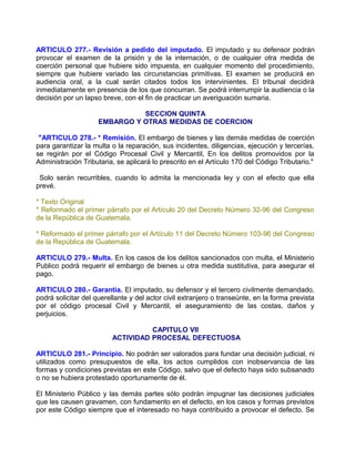 ARTICULO 277.- Revisión a pedido del imputado. El imputado y su defensor podrán
provocar el examen de la prisión y de la internación, o de cualquier otra medida de
coerción personal que hubiere sido impuesta, en cualquier momento del procedimiento,
siempre que hubiere variado las circunstancias primitivas. El examen se producirá en
audiencia oral, a la cual serán citados todos los intervinientes. El tribunal decidirá
inmediatamente en presencia de los que concurran. Se podrá interrumpir la audiencia o la
decisión por un lapso breve, con el fin de practicar un averiguación sumaria.

                               SECCION QUINTA
                     EMBARGO Y OTRAS MEDIDAS DE COERCION

 "ARTICULO 278.- * Remisión. El embargo de bienes y las demás medidas de coerción
para garantizar la multa o la reparación, sus incidentes, diligencias, ejecución y tercerías,
se regirán por el Código Procesal Civil y Mercantil, En los delitos promovidos por la
Administración Tributaria, se aplicará lo prescrito en el Artículo 170 del Código Tributario."

 Solo serán recurribles, cuando lo admita la mencionada ley y con el efecto que ella
prevé.

* Texto Original
* Reformado el primer párrafo por el Artículo 20 del Decreto Número 32-96 del Congreso
de la República de Guatemala.

* Reformado el primer párrafo por el Artículo 11 del Decreto Número 103-96 del Congreso
de la República de Guatemala.

ARTICULO 279.- Multa. En los casos de los delitos sancionados con multa, el Ministerio
Publico podrá requerir el embargo de bienes u otra medida sustitutiva, para asegurar el
pago.

ARTICULO 280.- Garantía. El imputado, su defensor y el tercero civilmente demandado,
podrá solicitar del querellante y del actor civil extranjero o transeúnte, en la forma prevista
por el código procesal Civil y Mercantil, el aseguramiento de las costas, daños y
perjuicios.

                                   CAPITULO VII
                         ACTIVIDAD PROCESAL DEFECTUOSA

ARTICULO 281.- Principio. No podrán ser valorados para fundar una decisión judicial, ni
utilizados como presupuestos de ella, los actos cumplidos con inobservancia de las
formas y condiciones previstas en este Código, salvo que el defecto haya sido subsanado
o no se hubiera protestado oportunamente de él.

El Ministerio Público y las demás partes sólo podrán impugnar las decisiones judiciales
que les causen gravamen, con fundamento en el defecto, en los casos y formas previstos
por este Código siempre que el interesado no haya contribuido a provocar el defecto. Se
 
