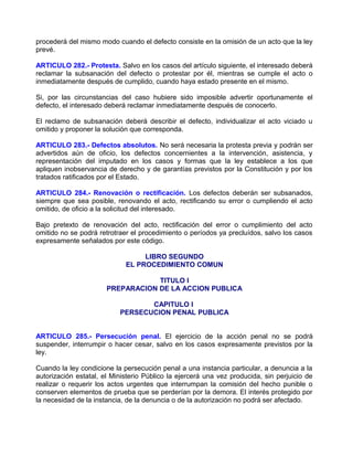 procederá del mismo modo cuando el defecto consiste en la omisión de un acto que la ley
prevé.

ARTICULO 282.- Protesta. Salvo en los casos del artículo siguiente, el interesado deberá
reclamar la subsanación del defecto o protestar por él, mientras se cumple el acto o
inmediatamente después de cumplido, cuando haya estado presente en el mismo.

Si, por las circunstancias del caso hubiere sido imposible advertir oportunamente el
defecto, el interesado deberá reclamar inmediatamente después de conocerlo.

El reclamo de subsanación deberá describir el defecto, individualizar el acto viciado u
omitido y proponer la solución que corresponda.

ARTICULO 283.- Defectos absolutos. No será necesaria la protesta previa y podrán ser
advertidos aún de oficio, los defectos concernientes a la intervención, asistencia, y
representación del imputado en los casos y formas que la ley establece a los que
apliquen inobservancia de derecho y de garantías previstos por la Constitución y por los
tratados ratificados por el Estado.

ARTICULO 284.- Renovación o rectificación. Los defectos deberán ser subsanados,
siempre que sea posible, renovando el acto, rectificando su error o cumpliendo el acto
omitido, de oficio a la solicitud del interesado.

Bajo pretexto de renovación del acto, rectificación del error o cumplimiento del acto
omitido no se podrá retrotraer el procedimiento o períodos ya precluídos, salvo los casos
expresamente señalados por este código.

                                  LIBRO SEGUNDO
                             EL PROCEDIMIENTO COMUN

                                   TITULO I
                       PREPARACION DE LA ACCION PUBLICA

                                  CAPITULO I
                           PERSECUCION PENAL PUBLICA


ARTICULO 285.- Persecución penal. El ejercicio de la acción penal no se podrá
suspender, interrumpir o hacer cesar, salvo en los casos expresamente previstos por la
ley.

Cuando la ley condicione la persecución penal a una instancia particular, a denuncia a la
autorización estatal, el Ministerio Público la ejercerá una vez producida, sin perjuicio de
realizar o requerir los actos urgentes que interrumpan la comisión del hecho punible o
conserven elementos de prueba que se perderían por la demora. El interés protegido por
la necesidad de la instancia, de la denuncia o de la autorización no podrá ser afectado.
 