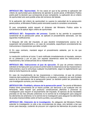 ARTICULO 286.- Oportunidad.. En los casos en que la ley permita la aplicación del
criterio de oportunidad para abstenerse de ejercitar la acción penal, el Ministerio Publico
podrá pedir la decisión que corresponda al juez competente. La aplicación de un criterio
de oportunidad solo será posible antes del comienzo del debate.

Si la aplicación del criterio de oportunidad no supone la caducidad de la persecución
penal publica, el Ministerio Publico podrá reiniciarla cuando lo considere conveniente.

El juez competente podrá requerir el dictamen del Ministerio Publico sobre la
conveniencia de aplicar algún criterio de oportunidad.

ARTICULO 287.- Suspensión del proceso. Cuando la ley permita la suspensión
condicional de la persecución penal, se aplicará el procedimiento abreviado, con las
siguientes modificaciones:

1) Después del oído del imputado, el juez decidirá inmediatamente acerca de la
suspensión del procedimiento y, en caso de concederla, especificará concretamente las
instrucciones e imposiciones que debe cumplir.

2) En caso contrario, mandará seguir el procedimiento adelante, por la vía que
corresponda.

La resolución conforme al inciso 1) será notificada inmediatamente al imputado, siempre
en su presencia y por el juez, con expresa advertencia sobre las instrucciones e
imposiciones y las consecuencias de su inobservancia.

ARTICULO 288.- Instrucciones al juez de ejecución. El juez de primera instancia
solicitará al de Ejecución que provea el control sobre la observancia de las imposiciones e
instrucciones y que le comunique cualquier incumplimiento, según la reglamentación que
dicte la Corte Suprema de Justicia.

En caso de incumplimiento de las imposiciones o instrucciones, el juez de primera
instancia dará audiencia al Ministerio Público y al imputado, y resolverá, por auto fundado
acerca de la reanudación de la persecución penal. La decisión podrá ser precedida de
una investigación sumaria y es irrecurrible.

ARTICULO 289.- Finalidad y alcance de la persecución penal. Tan pronto el Ministerio
Público tome conocimiento de un hecho punible, por denuncia o por cualquier otra vía
fehaciente, debe impedir que produzca consecuencias ulteriores o promover su
investigación para requerir el enjuiciamiento del imputado. El ejercicio de las facultades
previstas en los tres artículos anteriores no lo eximirá de la investigación para asegurar
los elementos de anteriores no lo eximirá de la investigación para asegurar los elementos
de prueba imprescindibles sobre el hecho punible y sus partícipes.

ARTICULO 290.- Extensión de la investigación. Es obligación del Ministerio Público
extender la investigación no sólo a las circunstancias de cargo, sino también a las que
sirvan para descargo, cuidando de procurar con urgencia los elementos de prueba cuya
 