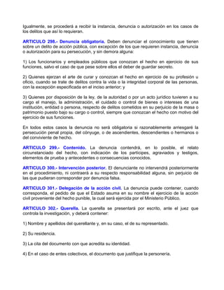 Igualmente, se procederá a recibir la instancia, denuncia o autorización en los casos de
los delitos que así lo requieran.

ARTICULO 298.- Denuncia obligatoria. Deben denunciar el conocimiento que tienen
sobre un delito de acción pública, con excepción de los que requieren instancia, denuncia
o autorización para su persecución, y sin demora alguna:

1) Los funcionarios y empleados públicos que conozcan el hecho en ejercicio de sus
funciones, salvo el caso de que pese sobre ellos el deber de guardar secreto.

2) Quienes ejerzan el arte de curar y conozcan el hecho en ejercicio de su profesión u
oficio, cuando se trate de delitos contra la vida o la integridad corporal de las personas,
con la excepción especificada en el inciso anterior; y

3) Quienes por disposición de la ley, de la autoridad o por un acto jurídico tuvieren a su
cargo el manejo, la administración, el cuidado o control de bienes o intereses de una
institución, entidad o persona, respecto de delitos cometidos en su perjuicio de la masa o
patrimonio puesto bajo su cargo o control, siempre que conozcan el hecho con motivo del
ejercicio de sus funciones.

En todos estos casos la denuncia no será obligatoria si razonablemente arriesgaré la
persecución penal propia, del cónyuge, o de ascendientes, descendientes o hermanos o
del conviviente de hecho.

ARTICULO 299.- Contenido. La denuncia contendrá, en lo posible, el relato
circunstanciado del hecho, con indicación de los partícipes, agraviados y testigos,
elementos de prueba y antecedentes o consecuencias conocidos.

ARTICULO 300.- Intervención posterior. El denunciante no intervendrá posteriormente
en el procedimiento, ni contraerá a su respecto responsabilidad alguna, sin perjuicio de
las que pudieran corresponder por denuncia falsa.

ARTICULO 301.- Delegación de la acción civil. La denuncia puede contener, cuando
corresponda, el pedido de que el Estado asuma en su nombre el ejercicio de la acción
civil proveniente del hecho punible, la cual será ejercida por el Ministerio Público.

ARTICULO 302.- Querella. La querella se presentará por escrito, ante el juez que
controla la investigación, y deberá contener:

1) Nombre y apellidos del querellante y, en su caso, el de su representado.

2) Su residencia.

3) La cita del documento con que acredita su identidad.

4) En el caso de entes colectivos, el documento que justifique la personería.
 