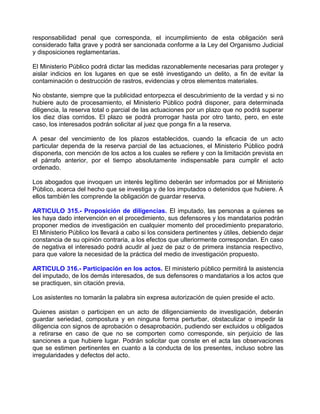 responsabilidad penal que corresponda, el incumplimiento de esta obligación será
considerado falta grave y podrá ser sancionada conforme a la Ley del Organismo Judicial
y disposiciones reglamentarias.

El Ministerio Público podrá dictar las medidas razonablemente necesarias para proteger y
aislar indicios en los lugares en que se esté investigando un delito, a fin de evitar la
contaminación o destrucción de rastros, evidencias y otros elementos materiales.

No obstante, siempre que la publicidad entorpezca el descubrimiento de la verdad y si no
hubiere auto de procesamiento, el Ministerio Público podrá disponer, para determinada
diligencia, la reserva total o parcial de las actuaciones por un plazo que no podrá superar
los diez días corridos. El plazo se podrá prorrogar hasta por otro tanto, pero, en este
caso, los interesados podrán solicitar al juez que ponga fin a la reserva.

A pesar del vencimiento de los plazos establecidos, cuando la eficacia de un acto
particular dependa de la reserva parcial de las actuaciones, el Ministerio Público podrá
disponerla, con mención de los actos a los cuales se refiere y con la limitación prevista en
el párrafo anterior, por el tiempo absolutamente indispensable para cumplir el acto
ordenado.

Los abogados que invoquen un interés legítimo deberán ser informados por el Ministerio
Público, acerca del hecho que se investiga y de los imputados o detenidos que hubiere. A
ellos también les comprende la obligación de guardar reserva.

ARTICULO 315.- Proposición de diligencias. El imputado, las personas a quienes se
les haya dado intervención en el procedimiento, sus defensores y los mandatarios podrán
proponer medios de investigación en cualquier momento del procedimiento preparatorio.
El Ministerio Público los llevará a cabo si los considera pertinentes y útiles, debiendo dejar
constancia de su opinión contraria, a los efectos que ulteriormente correspondan. En caso
de negativa el interesado podrá acudir al juez de paz o de primera instancia respectivo,
para que valore la necesidad de la práctica del medio de investigación propuesto.

ARTICULO 316.- Participación en los actos. El ministerio público permitirá la asistencia
del imputado, de los demás interesados, de sus defensores o mandatarios a los actos que
se practiquen, sin citación previa.

Los asistentes no tomarán la palabra sin expresa autorización de quien preside el acto.

Quienes asistan o participen en un acto de diligenciamiento de investigación, deberán
guardar seriedad, compostura y en ninguna forma perturbar, obstaculizar o impedir la
diligencia con signos de aprobación o desaprobación, pudiendo ser excluidos u obligados
a retirarse en caso de que no se comporten como corresponde, sin perjuicio de las
sanciones a que hubiere lugar. Podrán solicitar que conste en el acta las observaciones
que se estimen pertinentes en cuanto a la conducta de los presentes, incluso sobre las
irregularidades y defectos del acto.
 