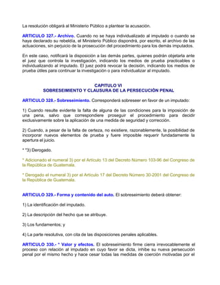 La resolución obligará al Ministerio Público a plantear la acusación.

ARTICULO 327.- Archivo. Cuando no se haya individualizado al imputado o cuando se
haya declarado su rebeldía, el Ministerio Público dispondrá, por escrito, el archivo de las
actuaciones, sin perjuicio de la prosecución del procedimiento para los demás imputados.

En este caso, notificará la disposición a las demás partes, quienes podrán objetarla ante
el juez que controla la investigación, indicando los medios de prueba practicables o
individualizando al imputado. El juez podrá revocar la decisión, indicando los medios de
prueba útiles para continuar la investigación o para individualizar al imputado.


                              CAPITULO VI
           SOBRESEIMIENTO Y CLAUSURA DE LA PERSECUCIÓN PENAL

ARTICULO 328.- Sobreseimiento. Corresponderá sobreseer en favor de un imputado:

1) Cuando resulte evidente la falta de alguna de las condiciones para la imposición de
una pena, salvo que correspondiere proseguir el procedimiento para decidir
exclusivamente sobre la aplicación de una medida de seguridad y corrección.

2) Cuando, a pesar de la falta de certeza, no existiere, razonablemente, la posibilidad de
incorporar nuevos elementos de prueba y fuere imposible requerir fundadamente la
apertura el juicio.

* "3) Derogado.

* Adicionado el numeral 3) por el Artículo 13 del Decreto Número 103-96 del Congreso de
la República de Guatemala.

* Derogado el numeral 3) por el Artículo 17 del Decreto Número 30-2001 del Congreso de
la República de Guatemala.


ARTICULO 329.- Forma y contenido del auto. El sobreseimiento deberá obtener:

1) La identificación del imputado.

2) La descripción del hecho que se atribuye.

3) Los fundamentos; y

4) La parte resolutiva, con cita de las disposiciones penales aplicables.

ARTICULO 330.- * Valor y efectos. El sobreseimiento firme cierra irrevocablemente el
proceso con relación al imputado en cuyo favor se dicta, inhibe su nueva persecución
penal por el mismo hecho y hace cesar todas las medidas de coerción motivadas por el
 