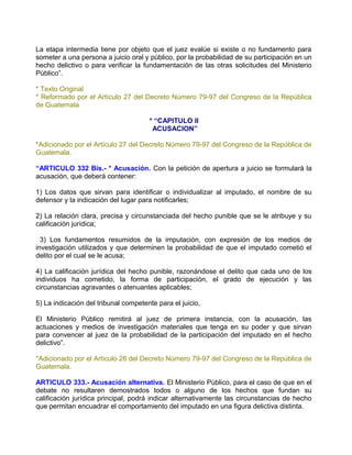 La etapa intermedia tiene por objeto que el juez evalúe si existe o no fundamento para
someter a una persona a juicio oral y público, por la probabilidad de su participación en un
hecho delictivo o para verificar la fundamentación de las otras solicitudes del Ministerio
Público”.

* Texto Original
* Reformado por el Artículo 27 del Decreto Número 79-97 del Congreso de la República
de Guatemala

                                      * “CAPITULO II
                                       ACUSACION”

*Adicionado por el Artículo 27 del Decreto Número 79-97 del Congreso de la República de
Guatemala.

“ARTICULO 332 Bis.- * Acusación. Con la petición de apertura a juicio se formulará la
acusación, que deberá contener:

1) Los datos que sirvan para identificar o individualizar al imputado, el nombre de su
defensor y la indicación del lugar para notificarles;

2) La relación clara, precisa y circunstanciada del hecho punible que se le atribuye y su
calificación jurídica;

  3) Los fundamentos resumidos de la imputación, con expresión de los medios de
investigación utilizados y que determinen la probabilidad de que el imputado cometió el
delito por el cual se le acusa;

4) La calificación jurídica del hecho punible, razonándose el delito que cada uno de los
individuos ha cometido, la forma de participación, el grado de ejecución y las
circunstancias agravantes o atenuantes aplicables;

5) La indicación del tribunal competente para el juicio,

El Ministerio Público remitirá al juez de primera instancia, con la acusación, las
actuaciones y medios de investigación materiales que tenga en su poder y que sirvan
para convencer al juez de la probabilidad de la participación del imputado en el hecho
delictivo”.

*Adicionado por el Artículo 28 del Decreto Número 79-97 del Congreso de la República de
Guatemala.

ARTICULO 333.- Acusación alternativa. El Ministerio Público, para el caso de que en el
debate no resultaren demostrados todos o alguno de los hechos que fundan su
calificación jurídica principal, podrá indicar alternativamente las circunstancias de hecho
que permitan encuadrar el comportamiento del imputado en una figura delictiva distinta.
 