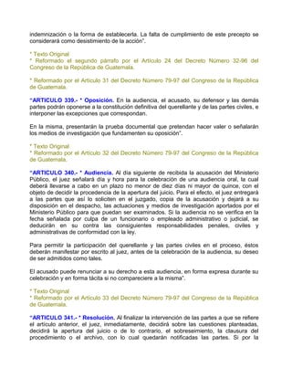 indemnización o la forma de establecerla. La falta de cumplimiento de este precepto se
considerará como desistimiento de la acción”.

* Texto Original
* Reformado el segundo párrafo por el Artículo 24 del Decreto Número 32-96 del
Congreso de la República de Guatemala.

* Reformado por el Artículo 31 del Decreto Número 79-97 del Congreso de la República
de Guatemala.

“ARTICULO 339.- * Oposición. En la audiencia, el acusado, su defensor y las demás
partes podrán oponerse a la constitución definitiva del querellante y de las partes civiles, e
interponer las excepciones que correspondan.

En la misma, presentarán la prueba documental que pretendan hacer valer o señalarán
los medios de investigación que fundamenten su oposición”.

* Texto Original
* Reformado por el Artículo 32 del Decreto Número 79-97 del Congreso de la República
de Guatemala.

“ARTICULO 340.- * Audiencia. Al día siguiente de recibida la acusación del Ministerio
Público, el juez señalará día y hora para la celebración de una audiencia oral, la cual
deberá llevarse a cabo en un plazo no menor de diez días ni mayor de quince, con el
objeto de decidir la procedencia de la apertura del juicio. Para el efecto, el juez entregará
a las partes que así lo soliciten en el juzgado, copia de la acusación y dejará a su
disposición en el despacho, las actuaciones y medios de investigación aportados por el
Ministerio Público para que puedan ser examinados. Si la audiencia no se verifica en la
fecha señalada por culpa de un funcionario o empleado administrativo o judicial, se
deducirán en su contra las consiguientes responsabilidades penales, civiles y
administrativas de conformidad con la ley.

Para permitir la participación del querellante y las partes civiles en el proceso, éstos
deberán manifestar por escrito al juez, antes de la celebración de la audiencia, su deseo
de ser admitidos como tales.

El acusado puede renunciar a su derecho a esta audiencia, en forma expresa durante su
celebración y en forma tácita si no compareciere a la misma”.

* Texto Original
* Reformado por el Artículo 33 del Decreto Número 79-97 del Congreso de la República
de Guatemala.

“ARTICULO 341.- * Resolución. Al finalizar la intervención de las partes a que se refiere
el artículo anterior, el juez, inmediatamente, decidirá sobre las cuestiones planteadas,
decidirá la apertura del juicio o de lo contrario, el sobreseimiento, la clausura del
procedimiento o el archivo, con lo cual quedarán notificadas las partes. Si por la
 