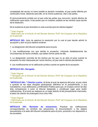 complejidad del asunto no fuere posible la decisión inmediata, el juez podrá diferirla por
veinticuatro horas, debiendo para ello, en la misma audiencia, citar a las partes.

El pronunciamiento emitido por el juez ante las partes que concurran, tendrá efectos de
notificación para todos. A las partes que no hubieren asistido se les remitirá copia escrita
de la resolución.

De la audiencia el juez levantará un acta suscrita para los efectos legales”

* Texto Original
* Reformado por el Artículo 34 del Decreto Número 79-97 del Congreso de la República
de Guatemala.

ARTICULO 342.- Auto de apertura la resolución por la cual el juez decide admitir la
acusación y abrir el juicio deberá contener:

1. La designación del tribunal competente para el juicio.

2. Las modificaciones con que admite la acusación, indicando detalladamente las
circunstancias de hecho omitidas, que deben formar parte de ella,

3. La designación concreta de los hechos por los que no se abre el juicio cuando la
acusación ha sido interpuesta por varios hechos y el juez solo lo admite parcialmente.

4. Las modificaciones en la calificación jurídica cuando se aparte de la acusación.

ARTICULO 343.- Derogado.

* Texto Original
** Derogado por el Artículo 35 del Decreto Número 79-97 del Congreso de la República
de Guatemala.

“ARTICULO 344.- * Citación a juicio. Al dictar el auto de apertura del juicio, el juez citará
a quienes se les haya otorgado participación definitiva en el procedimiento, a sus
mandatarios, a sus defensores y al Ministerio Público para que, en el plazo común de diez
días comparezcan a juicio al tribunal designado y constituyan lugar para recibir
notificaciones. Si el juicio se realizare en un lugar distinto al del procedimiento intermedio,
el plazo de citación se prolongará cinco días más”.

* Texto Original
* Reformado por el Artículo 36 del Decreto Número 79-97 del Congreso de la República
de Guatemala.

ARTICULO 345.- Remisión de actuaciones. Practicar las notificaciones
correspondientes se remitirán las actuaciones, la documentación y los objetos
secuestrados a la sede del tribunal competente para el juicio, poniendo a su disposición a
los acusados.
 