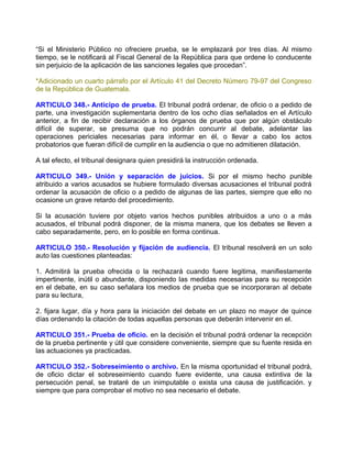“Si el Ministerio Público no ofreciere prueba, se le emplazará por tres días. Al mismo
tiempo, se le notificará al Fiscal General de la República para que ordene lo conducente
sin perjuicio de la aplicación de las sanciones legales que procedan”.

*Adicionado un cuarto párrafo por el Artículo 41 del Decreto Número 79-97 del Congreso
de la República de Guatemala.

ARTICULO 348.- Anticipo de prueba. El tribunal podrá ordenar, de oficio o a pedido de
parte, una investigación suplementaria dentro de los ocho días señalados en el Artículo
anterior, a fin de recibir declaración a los órganos de prueba que por algún obstáculo
difícil de superar, se presuma que no podrán concurrir al debate, adelantar las
operaciones periciales necesarias para informar en él, o llevar a cabo los actos
probatorios que fueran difícil de cumplir en la audiencia o que no admitieren dilatación.

A tal efecto, el tribunal designara quien presidirá la instrucción ordenada.

ARTICULO 349.- Unión y separación de juicios. Si por el mismo hecho punible
atribuido a varios acusados se hubiere formulado diversas acusaciones el tribunal podrá
ordenar la acusación de oficio o a pedido de algunas de las partes, siempre que ello no
ocasione un grave retardo del procedimiento.

Si la acusación tuviere por objeto varios hechos punibles atribuidos a uno o a más
acusados, el tribunal podrá disponer, de la misma manera, que los debates se lleven a
cabo separadamente, pero, en lo posible en forma continua.

ARTICULO 350.- Resolución y fijación de audiencia. El tribunal resolverá en un solo
auto las cuestiones planteadas:

1. Admitirá la prueba ofrecida o la rechazará cuando fuere legitima, manifiestamente
impertinente, inútil o abundante, disponiendo las medidas necesarias para su recepción
en el debate, en su caso señalara los medios de prueba que se incorporaran al debate
para su lectura,

2. fijara lugar, día y hora para la iniciación del debate en un plazo no mayor de quince
días ordenando la citación de todas aquellas personas que deberán intervenir en el.

ARTICULO 351.- Prueba de oficio. en la decisión el tribunal podrá ordenar la recepción
de la prueba pertinente y útil que considere conveniente, siempre que su fuente resida en
las actuaciones ya practicadas.

ARTICULO 352.- Sobreseimiento o archivo. En la misma oportunidad el tribunal podrá,
de oficio dictar el sobreseimiento cuando fuere evidente, una causa extintiva de la
persecución penal, se trataré de un inimputable o exista una causa de justificación. y
siempre que para comprobar el motivo no sea necesario el debate.
 