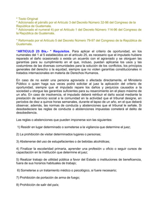 * Texto Original
* Adicionado el párrafo por el Artículo 3 del Decreto Número 32-96 del Congreso de la
República de Guatemala.
* Adicionado el numeral 4) por el Artículo 1 del Decreto Número 114-96 del Congreso de
la República de Guatemala.

* Reformado por el Artículo 5 del Decreto Número 79-97 del Congreso de la República de
Guatemala.

“ARTICULO 25 Bis,- * Requisitos. Para aplicar el criterio de oportunidad, en los
numerales del 1 al 5 establecidos en el artículo 25, es necesario que el imputado hubiere
reparado el daño ocasionado o exista un acuerdo con el agraviado y se otorguen las
garantías para su cumplimiento en el que, incluso, puedan aplicarse los usos y las
costumbres de las diversas comunidades para la solución de los conflictos, los principios
generales del derecho o la equidad, siempre que no violen garantías constitucionales ni
tratados internacionales en materia de Derechos Humanos.

En caso de no existir una persona agraviada o afectada directamente, el Ministerio
Público o quien haga sus veces podrá solicitar al juez la aplicación del criterio de
oportunidad, siempre que el imputado repare los daños y perjuicios causados a la
sociedad u otorgue las garantías suficientes para su resarcimiento en el plazo máximo de
un año. En caso de insolvencia, el imputado deberá retribuir el daño social mediante la
prestación de servicio social a la comunidad en la actividad que el tribunal designe, en
períodos de diez a quince horas semanales, durante el lapso de un año, en el que deberá
observar, además, las normas de conducta y abstenciones que el tribunal le señale. Si
desobedeciere las reglas de conducta o abstenciones impuestas cometerá el delito de
desobediencia.

Las reglas o abstenciones que pueden imponerse son las siguientes:

1) Residir en lugar determinado o someterse a la vigilancia que determine el juez;

2) La prohibición de visitar determinados lugares o personas;

3) Abstenerse del uso de estupefacientes o de bebidas alcohólicas;

4) Finalizar la escolaridad primaria, aprender una profesión u oficio o seguir cursos de
capacitación en la institución que determine el juez;

5) Realizar trabajo de utilidad pública a favor del Estado o instituciones de beneficencia,
fuera de sus horarios habituales de trabajo;

6) Someterse a un tratamiento médico o psicológico, si fuere necesario;

7) Prohibición de portación de arma de fuego;

8) Prohibición de salir del país;
 
