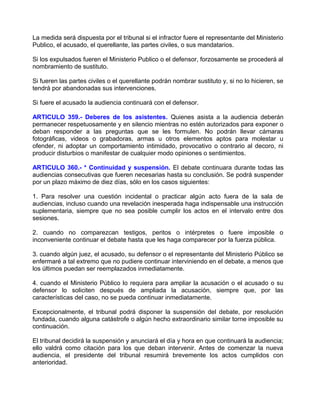 La medida será dispuesta por el tribunal si el infractor fuere el representante del Ministerio
Publico, el acusado, el querellante, las partes civiles, o sus mandatarios.

Si los expulsados fueren el Ministerio Publico o el defensor, forzosamente se procederá al
nombramiento de sustituto.

Si fueren las partes civiles o el querellante podrán nombrar sustituto y, si no lo hicieren, se
tendrá por abandonadas sus intervenciones.

Si fuere el acusado la audiencia continuará con el defensor.

ARTICULO 359.- Deberes de los asistentes. Quienes asista a la audiencia deberán
permanecer respetuosamente y en silencio mientras no estén autorizados para exponer o
deban responder a las preguntas que se les formulen. No podrán llevar cámaras
fotográficas, videos o grabadoras, armas u otros elementos aptos para molestar u
ofender, ni adoptar un comportamiento intimidado, provocativo o contrario al decoro, ni
producir disturbios o manifestar de cualquier modo opiniones o sentimientos.

ARTICULO 360.- * Continuidad y suspensión. El debate continuara durante todas las
audiencias consecutivas que fueren necesarias hasta su conclusión. Se podrá suspender
por un plazo máximo de diez días, sólo en los casos siguientes:

1. Para resolver una cuestión incidental o practicar algún acto fuera de la sala de
audiencias, incluso cuando una revelación inesperada haga indispensable una instrucción
suplementaria, siempre que no sea posible cumplir los actos en el intervalo entre dos
sesiones.

2. cuando no comparezcan testigos, peritos o intérpretes o fuere imposible o
inconveniente continuar el debate hasta que les haga comparecer por la fuerza pública.

3. cuando algún juez, el acusado, su defensor o el representante del Ministerio Público se
enfermaré a tal extremo que no pudiere continuar interviniendo en el debate, a menos que
los últimos puedan ser reemplazados inmediatamente.

4. cuando el Ministerio Público lo requiera para ampliar la acusación o el acusado o su
defensor lo soliciten después de ampliada la acusación, siempre que, por las
características del caso, no se pueda continuar inmediatamente.

Excepcionalmente, el tribunal podrá disponer la suspensión del debate, por resolución
fundada, cuando alguna catástrofe o algún hecho extraordinario similar torne imposible su
continuación.

El tribunal decidirá la suspensión y anunciará el día y hora en que continuará la audiencia;
ello valdrá como citación para los que deban intervenir. Antes de comenzar la nueva
audiencia, el presidente del tribunal resumirá brevemente los actos cumplidos con
anterioridad.
 