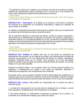 * “El presidente cuidará que el debate no se prolongue más allá de la jornada de trabajo,
ordenará los aplazamientos diarios indicando el día y la hora en la cual continuará el
mismo, salvo excepciones objetivamente calificadas por el tribunal”.
* Texto Original
* Reformado el último Párrafo por el Artículo 42 del Decreto Número 79-97 del Congreso
de la República de Guatemala.

ARTICULO 361.- * Interrupción. Si el debate no se reanuda a mas tardar el undécimo
día después de la suspensión se considerará interrumpido y deberá ser realizado de
nuevo, desde su iniciación.

La rebeldía o incapacidad del acusado interrumpirán el debate, salvo que el impedimento
se subsane dentro del plazo previsto en el párrafo anterior.

“No se entenderá afectada la continuidad del debate, cuando se hubiese suspendido o
interrumpido por el planteamiento de acciones de amparo o de acciones, excepciones o
incidentes relativos a la inconstitucionalidad de una ley. El tribunal de sentencia deberá
resolver el asunto principal dentro de los cinco días siguientes de quedar firme la cuestión
planteada o de recibida la ejecutoria correspondiente, en su caso”.

* Texto Original
*Adicionado el último párrafo por el Artículo 43 del Decreto Número 79-97 del Congreso
de la República de Guatemala.

ARTICULO 362.- Oralidad. El debate será oral. En esa forma se producirán las
declaraciones del acusado, de los órganos de prueba y las intervenciones de todas las
personas que participan en él. Las resoluciones del tribunal se dictarán verbalmente,
quedando notificados todos por su emisión, pero constaran en el acta del debate.
Asimismo también podrá proceder de acuerdo al párrafo tercero del Artículo 142 de este
Código, en lo que fuera aplicable.

Quienes no pudieren hablar o no lo pudieren hacer en el idioma oficial formularan sus
preguntas o contestaciones por escrito o por medio de interpretes, leyéndose o
relatándose las preguntas o las contestaciones de la audiencia.

El acusado sordo y que no pudiere entender el idioma oficial deberá ser auxiliado por un
interprete para que le transmita el contenido de los actos del debate. Asimismo también
podrá procederse de acuerdo al párrafo tercero del Artículo 142 en lo que fuere aplicable.

ARTICULO 363.- Lectura. Sólo podrán ser incorporados por su lectura las actas e
informes cuando:

1. se trate de la incorporación de una acta sobre la declaración de un testigo o cuando
fuere imposible o manifiestamente inútil la declaración en el debate.

2. las partes presenten su conformidad al ordenarse la recepción de la prueba o lo
consientan al no comparecer el testigo cuya citación se ordenó.
 