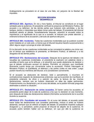 Análogamente se procederá en el caso de una falta, sin perjuicio de la libertad del
imputado.

                                   SECCION SEGUNDA
                                     DESARROLLO

ARTICULO 368.- Apertura. En día y hora fijados, el tribunal se constituirá en el lugar
señalado para la audiencia. El presidente verificará la presencia del Ministerio Publico, del
acusado y su defensor, de las demás partes que hubieren sido admitidas, y de los
testigos, peritos o interpretes que deben tomar parte del debate. El presidente del tribunal
declarará abierto el debate. Inmediatamente después, advertirá al acusado sobre la
importancia y el significado de lo que va a suceder, le indicará que preste atención, y
ordenará la lectura de la acusación y del auto de apertura del juicio.

ARTICULO 369.- Incidentes. Todas las cuestiones incidentales que se pudieran suscitar
serán tratadas en un solo acto, a menos que el tribunal resuelva hacerlo sucesivamente o
diferir alguna según convenga al orden del debate.

En la discusión de las cuestiones incidentales se les concederá la palabra una única vez,
por el tiempo que establezca el presidente, al Ministerio Publico, al defensor y a los
abogados de las demás partes.

ARTICULO 370.- Declaraciones del acusado. Después de la apertura del debate o de
resueltas las cuestiones incidentales, el presidente le explicará con palabras claras y
sencillas el hecho que se le atribuye, y le advertirá que puede abstenerse de declarar y
que el debate continuara aunque no declare. Permitirá, en principio, que manifieste
libremente cuanto tenga por conveniente sobre la acusación. Podrán interrogarlo el
Ministerio Publico, el querellante, el defensor y las partes civiles en ese orden. Luego
podrán hacerlo los miembros del tribunal, si lo consideraren conveniente.

Si el acusado se abstuviere de declarar, total o parcialmente, o incurriere en
contradicciones respecto de declaraciones anteriores, que se le pondrán de manifiesto, el
presidente ordenará, de oficio o a petición de parte, la lectura de las mismas
declaraciones, siempre que se hubiere observado en ellas las reglas pertinentes.
Posteriormente a su declaración y en el curso del debate, se le podrán formular preguntas
destinadas a aclarar su situación.

ARTICULO 371.- Declaración de varios acusados. Si fueren varios los acusados, el
presidente podrá alejar de la sala de audiencia a los que no declaren en ese momento,
pero después de todas las declaraciones deberá informarlos sumariamente de lo ocurrido
durante su ausencia.

ARTICULO 372.- Facultades del acusado. En el curso del debate, el acusado podrá
hacer todas las declaraciones que considere pertinentes, incluso si antes se hubiera
abstenido, siempre que se refieran al objeto del debate. El presidente impedirá cualquier
divagación y, si persistiere, podrá proponer al tribunal de alejarlo de la audiencia. El
acusado podrá también hablar con su defensor, sin que por ello la audiencia se
 