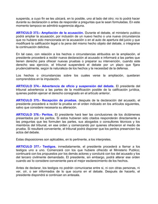 suspenda, a cuyo fin se les ubicará, en lo posible, uno al lado del otro; no lo podrá hacer
durante su declaración o antes de responder a preguntas que le sean formuladas. En este
momento tampoco se admitirá sugerencia alguna.

ARTICULO 373.- Ampliación de la acusación. Durante el debate, el ministerio publico
podrá ampliar la acusación, por inclusión de un nuevo hecho o una nueva circunstancia
que no hubiere sido mencionada en la acusación o en el auto de apertura del juicio y que
modificaré la calificación legal o la pena del mismo hecho objeto del debate, o integrarse
la continuación delictiva.

En tal caso, con relación a los hechos o circunstancias atribuidos en la ampliación, el
presidente procederá a recibir nueva declaración al acusado e informará a las partes que
tienen derecho para ofrecer nuevas pruebas o preparar su intervención, cuando este
derecho sea ejercicio, el tribunal suspenderá el debate por un plazo que fijara
prudencialmente, según la naturaleza de los hechos y la necesidad de la defensa.

Los hechos o circunstancias sobre los cuales verse la ampliación, quedaran
comprendidos en la imputación.

ARTICULO 374.- Advertencia de oficio y suspensión del debate. El presidente del
tribunal advertencia a las partes de la modificación posible de la calificación jurídica,
quienes podrán ejercer el derecho consignado en el artículo anterior.

ARTICULO 375.- Recepción de pruebas. después de la declaración del acusado, el
presidente procederá a recibir la prueba en el orden indicado en los artículos siguientes,
salvo que considere necesaria su alteración.

ARTICULO 376.- Peritos. El presidente hará leer las conclusiones de los dictámenes
presentados por los peritos. Si estos hubieran sido citados responderán directamente a
las preguntas que les formulen las partes, sus abogados o consultores técnicos y los
miembros del tribunal, en ese orden y comenzando por quienes ofrecieron el medio de
prueba. Si resultaré conveniente, el tribunal podrá disponer que los peritos presencien los
actos del debate.

Estas disposiciones son aplicables, en lo pertinente, a los interpretes.

ARTICULO 377.- Testigos. inmediatamente, el presidente procederá a llamar a los
testigos uno a uno. Comenzará con los que hubiere ofrecido el Ministerio Publico;
continuará con los propuestos por los demás actores y concluirá con los del acusado y los
del tercero civilmente demandado. El presidente, sin embargo, podrá alterar ese orden
cuando así lo considere conveniente para el mejor esclarecimiento de los hechos.

Antes de declarar, los testigos no podrán comunicarse entre si, ni con otras personas, ni
ver, oír, o ser informados de lo que ocurra en el debate. Después de hacerlo, el
presidente dispondrá si continúan en antesala.
 