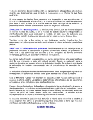 Todos los elementos de convicción podrán ser representados a los peritos y a los testigos
durante sus declaraciones, para invitarlo a reconocerlos o a informar lo que fuere
pertinente.

Si para conocer los hechos fuere necesaria una inspección o una reconstrucción, el
tribunal podrá disponerlo, aún de oficio, y el presidente ordenará las medidas necesarias
para llevar a cabo el acto. Si el acto se realizare fuera del lugar de la audiencia, el
presidente deberá informar sumariamente sobre las diligencias realizadas.

ARTICULO 381.- Nuevas pruebas. El tribunal podrá ordenar, aun de oficio la recepción
de nuevos medios de prueba, si en el recurso del debate resultaren indispensables o
manifiestamente útiles para esclarecer la verdad. En este caso, la audiencia será
suspendida a petición de alguna de las partes por un plazo no mayor de cinco días.

También podrá citar a los peritos si sus dictámenes resulten insuficientes. Las
operaciones periciales necesarias serán practicadas en la misma audiencia, cuando fuere
posible.

ARTICULO 382.- Discusión final y clausura. Terminada la recepción de las pruebas, el
presidente concederá sucesivamente la palabra al Ministerio Publico, al querellante, al
actor civil, a los defensores del acusado y a los abogados del tercero civilmente
demandado, para que, en ese orden emitan sus conclusiones.

Las partes civiles limitarán su exposición a los puntos concernientes a la responsabilidad
civil. En ese momento, el actor civil deberá concluir, fijando su pretensión para la
sentencia, inclusive, en su caso, el importe de la indemnización. Sin embargo, podrá dejar
la estimación del importe indemnizatorio para el procedimiento de ejecución de la
sentencia.

Si intervienen dos representantes del Ministerio Publico o dos abogados por alguna de las
demás partes, se pondrán de acuerdo sobre quien de ellos hará uso de la palabra.

Solo el Ministerio Publico y el defensor del acusado podrán replicar; corresponderá al
segundo la última palabra. La replica se deberá limitar a la refutación de los argumentos
adversos que antes no hubieren sido objeto del informe.

En caso de manifiesto abuso de la palabra, el presidente llamará la atención al orador, y,
si éste persistiere, podrá limitar prudentemente el tiempo del informe, teniendo en cuenta
la naturaleza de los hechos en examen, las pruebas recibidas y las cuestiones a resolver.
Vencido el plazo, el orador deberá emitir sus conclusiones. La omisión aplicará
incumplimiento de la función o abandono injustificado de la defensa.

Si estuviere presente el agraviado que denuncio el hecho, se le concederá la palabra, si
desea exponer. Por último, el presidente preguntará al acusado si tiene algo más que
manifestar, concediéndole la palabra, y cerrará el debate.

                                  SECCION TERCERA
 