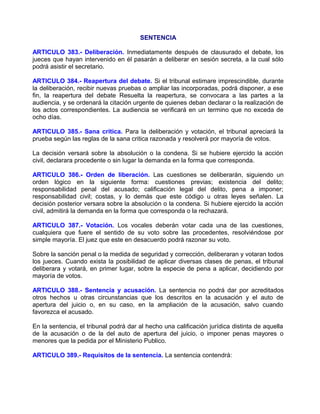 SENTENCIA

ARTICULO 383.- Deliberación. Inmediatamente después de clausurado el debate, los
jueces que hayan intervenido en él pasarán a deliberar en sesión secreta, a la cual sólo
podrá asistir el secretario.

ARTICULO 384.- Reapertura del debate. Si el tribunal estimare imprescindible, durante
la deliberación, recibir nuevas pruebas o ampliar las incorporadas, podrá disponer, a ese
fin, la reapertura del debate Resuelta la reapertura, se convocara a las partes a la
audiencia, y se ordenará la citación urgente de quienes deban declarar o la realización de
los actos correspondientes. La audiencia se verificará en un termino que no exceda de
ocho días.

ARTICULO 385.- Sana critica. Para la deliberación y votación, el tribunal apreciará la
prueba según las reglas de la sana critica razonada y resolverá por mayoría de votos.

La decisión versará sobre la absolución o la condena. Si se hubiere ejercido la acción
civil, declarara procedente o sin lugar la demanda en la forma que corresponda.

ARTICULO 386.- Orden de liberación. Las cuestiones se deliberarán, siguiendo un
orden lógico en la siguiente forma: cuestiones previas; existencia del delito;
responsabilidad penal del acusado; calificación legal del delito, pena a imponer;
responsabilidad civil; costas, y lo demás que este código u otras leyes señalen. La
decisión posterior versara sobre la absolución o la condena. Si hubiere ejercido la acción
civil, admitirá la demanda en la forma que corresponda o la rechazará.

ARTICULO 387.- Votación. Los vocales deberán votar cada una de las cuestiones,
cualquiera que fuere el sentido de su voto sobre las procedentes, resolviéndose por
simple mayoría. El juez que este en desacuerdo podrá razonar su voto.

Sobre la sanción penal o la medida de seguridad y corrección, deliberaran y votaran todos
los jueces. Cuando exista la posibilidad de aplicar diversas clases de penas, el tribunal
deliberara y votará, en primer lugar, sobre la especie de pena a aplicar, decidiendo por
mayoría de votos.

ARTICULO 388.- Sentencia y acusación. La sentencia no podrá dar por acreditados
otros hechos u otras circunstancias que los descritos en la acusación y el auto de
apertura del juicio o, en su caso, en la ampliación de la acusación, salvo cuando
favorezca el acusado.

En la sentencia, el tribunal podrá dar al hecho una calificación jurídica distinta de aquella
de la acusación o de la del auto de apertura del juicio, o imponer penas mayores o
menores que la pedida por el Ministerio Publico.

ARTICULO 389.- Requisitos de la sentencia. La sentencia contendrá:
 
