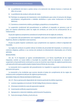 RECOPILACIÓN DE LEYES PENALES
210
8) La prohibición de tener o portar armas o la restricción de obtener licencia o matrícula de
ellas, en su caso.
9) La prohibición de conducir vehículos de motor.
10) Participar en programas de tratamiento o de rehabilitación para evitar el consumo de drogas,
psicotrópicos, estupefacientes o bebidas alcohólicas o para evitar involucrarse en hechos
delictivos.
11) Someterse a tratamiento médico, psicológico, psiquiátrico o sicosiquiátrico.
La suspensión condicional del procedimiento se notificará al imputado en persona y por el
juez, con expresa advertencia sobre las reglas de conducta, así como de las consecuencias de su
inobservancia.
El juez de vigilancia competente controlará el cumplimiento de las reglas de conducta.
La suspensión del procedimiento será inapelable, salvo para el imputado cuando las reglas sean
ilegítimas, afecten su dignidad o sean excesivas.
El juez no podrá imponer condiciones cuyo cumplimiento sea vejatorio o afecte la dignidad del
imputado.
Las reglas de conducta no podrán afectar el ámbito de privacidad del imputado, ni contrariar sus
creencias religiosas, políticas o sus normas de conducta no directamente relacionadas con el hecho
admitido.
REVOCATORIA
Art. 26.- Si el imputado se aparta considerablemente y en forma injustificada de las reglas
impuestas, comete un nuevo delito o incumple los acuerdos sobre la reparación, se revocará la
suspensión y el procedimiento continuará su curso; en el primer caso el juez de vigilancia penitenciaria
y de ejecución de la pena podrá ampliar el plazo hasta el límite de cinco años.
La revocación de la suspensión del procedimiento no impedirá la suspensión condicional de la
ejecución de la pena.
La revocación y los incidentes que ocurran durante el plazo de cumplimiento de las reglas de
conducta serán competencia del juez de vigilancia penitenciaria.
ACCIONES PÚBLICAS PREVIA INSTANCIA PARTICULAR
Art. 27.- Para su persecución dependerán de instancia particular los delitos siguientes:
1) Lesiones reguladas en el artículo 142 del Código Penal y lesiones culposas.
2) Amenazas incluidos los casos de agravación especial.
3) Inseminación artificial y experimentación.
4) Apropiación o retención indebida y administración fraudulenta.
5) Hurto de energía o fluidos, y hurto de uso.
 