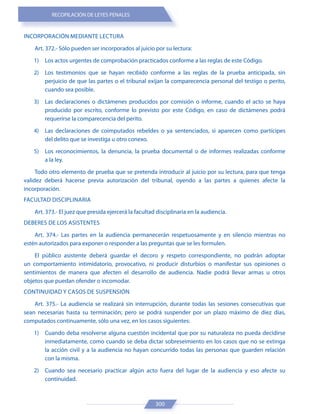 RECOPILACIÓN DE LEYES PENALES
300
INCORPORACIÓN MEDIANTE LECTURA
Art. 372.- Sólo pueden ser incorporados al juicio por su lectura:
1) Los actos urgentes de comprobación practicados conforme a las reglas de este Código.
2) Los testimonios que se hayan recibido conforme a las reglas de la prueba anticipada, sin
perjuicio de que las partes o el tribunal exijan la comparecencia personal del testigo o perito,
cuando sea posible.
3) Las declaraciones o dictámenes producidos por comisión o informe, cuando el acto se haya
producido por escrito, conforme lo previsto por este Código, en caso de dictámenes podrá
requerirse la comparecencia del perito.
4) Las declaraciones de coimputados rebeldes o ya sentenciados, si aparecen como partícipes
del delito que se investiga u otro conexo.
5) Los reconocimientos, la denuncia, la prueba documental o de informes realizadas conforme
a la ley.
Todo otro elemento de prueba que se pretenda introducir al juicio por su lectura, para que tenga
validez deberá hacerse previa autorización del tribunal, oyendo a las partes a quienes afecte la
incorporación.
FACULTAD DISCIPLINARIA
Art. 373.- El juez que presida ejercerá la facultad disciplinaria en la audiencia.
DEBERES DE LOS ASISTENTES
Art. 374.- Las partes en la audiencia permanecerán respetuosamente y en silencio mientras no
estén autorizados para exponer o responder a las preguntas que se les formulen.
El público asistente deberá guardar el decoro y respeto correspondiente, no podrán adoptar
un comportamiento intimidatorio, provocativo, ni producir disturbios o manifestar sus opiniones o
sentimientos de manera que afecten el desarrollo de audiencia. Nadie podrá llevar armas u otros
objetos que puedan ofender o incomodar.
CONTINUIDAD Y CASOS DE SUSPENSIÓN
Art. 375.- La audiencia se realizará sin interrupción, durante todas las sesiones consecutivas que
sean necesarias hasta su terminación; pero se podrá suspender por un plazo máximo de diez días,
computados continuamente, sólo una vez, en los casos siguientes:
1) Cuando deba resolverse alguna cuestión incidental que por su naturaleza no pueda decidirse
inmediatamente, como cuando se deba dictar sobreseimiento en los casos que no se extinga
la acción civil y a la audiencia no hayan concurrido todas las personas que guarden relación
con la misma.
2) Cuando sea necesario practicar algún acto fuera del lugar de la audiencia y eso afecte su
continuidad.
 