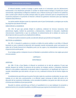 RECOPILACIÓN DE LEYES PENALES
302
El tribunal decidirá, cuando el testigo o perito resida en el extranjero, que las declaraciones
testimoniales o los dictámenes periciales se reciban en donde resida el testigo o el perito por el juez
comisionado, registrándose la diligencia mediante acta o informe escrito que se leerá en la audiencia,
salvo cuando quien ofreció la prueba anticipe todos los gastos necesarios para la comparecencia de
la persona propuesta o la presente al tribunal o efectúe las gestiones necesarias para que deponga
mediante teleconferencia.
Las partes podrán designar quien los represente ante el juez Comisionado o consignar por escrito
las preguntas que deseen formular.
DIRECCIÓN DE LA AUDIENCIA
Art. 378.- El juez que presida dirigirá la audiencia, ordenará las lecturas necesarias, hará
advertencias legales, recibirá los juramentos y declaraciones, moderará la discusión, impidiendo
intervenciones impertinentes o que no conduzcan al esclarecimiento de la verdad, sin coartar por
ello el ejercicio de la acusación y la amplitud de la defensa.
El tribunal en pleno resolverá cuando una decisión del juez que presida sea impugnada.
DELITO EN LA AUDIENCIA
Art. 379.- Si durante la audiencia se comete un delito de acción pública o una falta, el tribunal
levantará un acta y ordenará la detención del imputado cuando corresponda, quien será puesto a la
orden de la Fiscalía General de la República junto con las copias y los antecedentes necesarios para
el ejercicio de la acción penal.
Si un testigo, perito o intérprete incurre en falsedad, se procederá conforme a las reglas que prevé
el inciso anterior.
CAPÍTULO II
VISTA PÚBLICA
APERTURA
Art. 380.- El día y hora fijados, el tribunal se constituirá en la sala de audiencia. El juez que
presida, después de verificar la presencia de las partes, los testigos, peritos o intérpretes, declarará
abierta la vista pública, explicando al imputado sobre la importancia y el significado de lo que va a
suceder, indicándole que esté atento a lo que va a oír y ordenará la lectura de los hechos objeto de
juicio.
Inmediatamente permitirá que las partes formulen todas las cuestiones incidentales, las que serán
tratadas en un sólo acto, sucesivamente, o se diferirán según convenga al orden del juicio; en la
discusión de las cuestiones incidentales, se les concederá la palabra a las partes tan sólo una vez, por
el tiempo que establezca el juez que preside.
Resuelto lo anterior, permitirá que el fiscal y el querellante en su caso expliquen la acusación y
posteriormente se le concederá la palabra a la defensa para que exprese la orientación de la misma.
 