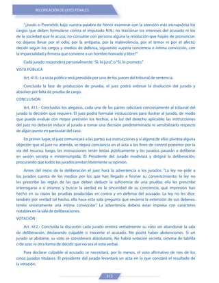 RECOPILACIÓN DE LEYES PENALES
312
“¿Juráis o Prometéis bajo vuestra palabra de honor examinar con la atención más escrupulosa los
cargos que deben formularse contra el imputado N.N.; no traicionar los intereses del acusado ni los
de la sociedad que lo acusa; no consultar con persona alguna la resolución que hayáis de pronunciar;
no dejaros llevar por el odio, por la antipatía, por la malevolencia, por el temor ni por el afecto;
decidir según los cargos y medios de defensa, siguiendo vuestra conciencia e íntima convicción, con
la imparcialidad y firmeza que conviene a un hombre honrado y libre?”
Cada jurado responderá personalmente:“Sí, lo juro”, o“Sí, lo prometo.”
VISTA PÚBLICA
Art. 410.- La vista pública será presidida por uno de los jueces del tribunal de sentencia.
Concluida la fase de producción de prueba, el juez podrá ordenar la disolución del jurado y
absolver por falta de prueba de cargo.
CONCLUSIÓN
Art. 411.- Concluidos los alegatos, cada una de las partes solicitará concretamente al tribunal del
jurado la decisión que requiere. El juez podrá formular instrucciones para ilustrar al jurado, de modo
que pueda evaluar con mayor precisión los hechos, a la luz del derecho aplicable; las instrucciones
del juez no deberán inducir al jurado a tomar una decisión predeterminada ni sensibilizarlo respecto
de algún punto en particular del caso.
En primer lugar, el juez comunicará a las partes sus instrucciones y si alguna de ellas plantea alguna
objeción que el juez no atienda, se dejará constancia en el acta a los fines de control posterior por la
vía del recurso; luego, las instrucciones serán leídas públicamente y los jurados pasarán a deliberar
en sesión secreta e ininterrumpida. El Presidente del Jurado moderará y dirigirá la deliberación,
procurando que todos los jurados emitan libremente su opinión.
Antes del inicio de la deliberación el juez hará la advertencia a los jurados: “La ley no pide a
los jurados cuenta de los medios por los que han llegado a formar su convencimiento; la ley no
les prescribe las reglas de las que deben deducir la suficiencia de una prueba; ella les prescribe
interrogarse a sí mismos y buscar la verdad en la sinceridad de su conciencia, qué impresión han
hecho en su razón las pruebas producidas en contra y en defensa del acusado. La ley no les dice:
tendréis por verdad tal hecho; ella hace esta sola pregunta que encierra la extensión de sus deberes:
tenéis sinceramente una íntima convicción”. La advertencia deberá estar impresa con caracteres
notables en la sala de deliberaciones.
VOTACIÓN
Art. 412.- Concluida la discusión cada jurado emitirá verbalmente su voto sin abandonar la sala
de deliberación, declarando culpable o inocente al acusado. No podrá haber abstenciones. Si un
jurado se abstiene, su voto se considerará absolutorio. No habrá votación secreta, sistema de tablilla
o de azar, ni otra forma de decidir que no sea el voto verbal.
Para declarar culpable al acusado se necesitará, por lo menos, el voto afirmativo de tres de los
cinco jurados titulares. El presidente del jurado levantará un acta en la que constará el resultado de
la votación.
 