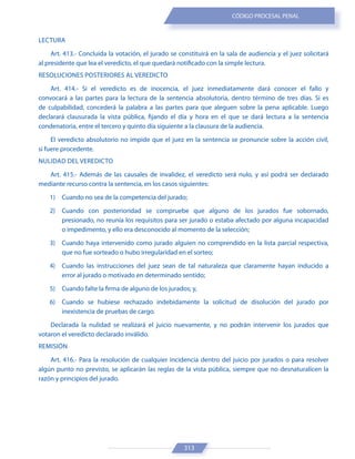 313
CÓDIGO PROCESAL PENAL
LECTURA
Art. 413.- Concluida la votación, el jurado se constituirá en la sala de audiencia y el juez solicitará
al presidente que lea el veredicto, el que quedará notificado con la simple lectura.
RESOLUCIONES POSTERIORES AL VEREDICTO
Art. 414.- Si el veredicto es de inocencia, el juez inmediatamente dará conocer el fallo y
convocará a las partes para la lectura de la sentencia absolutoria, dentro término de tres días. Si es
de culpabilidad, concederá la palabra a las partes para que aleguen sobre la pena aplicable. Luego
declarará clausurada la vista pública, fijando el día y hora en el que se dará lectura a la sentencia
condenatoria, entre el tercero y quinto día siguiente a la clausura de la audiencia.
El veredicto absolutorio no impide que el juez en la sentencia se pronuncie sobre la acción civil,
si fuere procedente.
NULIDAD DEL VEREDICTO
Art. 415.- Además de las causales de invalidez, el veredicto será nulo, y así podrá ser declarado
mediante recurso contra la sentencia, en los casos siguientes:
1) Cuando no sea de la competencia del jurado;
2) Cuando con posterioridad se compruebe que alguno de los jurados fue sobornado,
presionado, no reunía los requisitos para ser jurado o estaba afectado por alguna incapacidad
o impedimento, y ello era desconocido al momento de la selección;
3) Cuando haya intervenido como jurado alguien no comprendido en la lista parcial respectiva,
que no fue sorteado o hubo irregularidad en el sorteo;
4) Cuando las instrucciones del juez sean de tal naturaleza que claramente hayan inducido a
error al jurado o motivado en determinado sentido;
5) Cuando falte la firma de alguno de los jurados; y,
6) Cuando se hubiese rechazado indebidamente la solicitud de disolución del jurado por
inexistencia de pruebas de cargo.
Declarada la nulidad se realizará el juicio nuevamente, y no podrán intervenir los jurados que
votaron el veredicto declarado inválido.
REMISIÓN
Art. 416.- Para la resolución de cualquier incidencia dentro del juicio por jurados o para resolver
algún punto no previsto, se aplicarán las reglas de la vista pública, siempre que no desnaturalicen la
razón y principios del jurado.
 