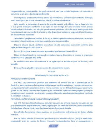 315
CÓDIGO PROCESAL PENAL
comprendido sus consecuencias; de igual manera el juez que preside preguntará al imputado si
consciente la aplicación de dicho procedimiento.
Si el imputado presta conformidad, rendirá de inmediato su confesión sobre el hecho atribuido;
y será interrogado por el fiscal y su defensor si estos lo estiman conveniente.
Acto seguido se incorporará la prueba documental, pericial y de objetos que se haya ofrecido,
la cual podrá estipularse conforme a las reglas de este Código. Si fuere necesario recibir prueba
testimonial se examinarán a los testigos que estuvieren presentes, los cuales serán interrogados de la
manera prevista para ese medio de prueba. La falta de peritos o testigos no suspenderá la continuación
del procedimiento abreviado.
Terminada la recepción de pruebas, el fiscal y el defensor presentarán sus conclusiones de manera
concisa con el pedimento que pretenden, según los acuerdos convenidos.
El juez o tribunal pasará a deliberar y concluido tal acto, comunicará su decisión conforme a las
reglas establecidas para la vista pública.
En caso de condena, la pena impuesta no podrá superar la requerida por el fiscal.
El juez o tribunal decidirá si corresponde reemplazar la pena de prisión o si concede la suspensión
condicional de la ejecución de la pena.
La sentencia será redactada conforme a las reglas que se establecen para su dictado y será
apelable.
En lo que fuere aplicable regirán las normas del procedimiento común.
TÍTULO II
PROCEDIMIENTO EN CASO DE ANTEJUICIO
PRIVILEGIO CONSTITUCIONAL
Art. 419.- Los funcionarios públicos que determina el artículo 236 de la Constitución de la
República, responderán ante la Asamblea Legislativa por los delitos oficiales y comunes que cometan.
Los diputados también responderán ante la misma Asamblea por los delitos oficiales y por los comunes
graves. Por los delitos comunes menos graves y por las faltas los diputados serán juzgados por el juez
competente, pero no podrán ser detenidos o presos ni llamados a declarar sino después de concluido
el período de su elección.
PRIVILEGIO CONSTITUCIONAL PARA OTROS FUNCIONARIOS
Art. 420.- Por los delitos oficiales que cometan los jueces de primera instancia, los jueces de paz
y los gobernadores departamentales, serán juzgados por los tribunales comunes, previa declaratoria
de haber lugar a formación de causa, hecha por la Corte Suprema de Justicia.
Los referidos funcionarios estarán sujetos a los procedimientos ordinarios por los delitos y faltas
comunes.
Por los delitos oficiales o comunes que cometan los miembros de los Concejos Municipales,
responderán ante los Jueces de Primera Instancia correspondientes. Para el procesamiento y
 