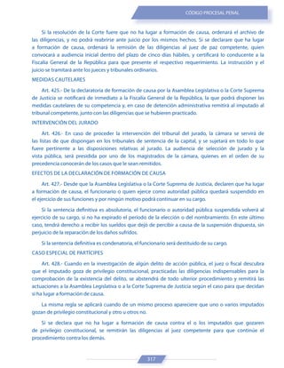 317
CÓDIGO PROCESAL PENAL
Si la resolución de la Corte fuere que no ha lugar a formación de causa, ordenará el archivo de
las diligencias, y no podrá reabrirse ante juicio por los mismos hechos. Si se declarare que ha lugar
a formación de causa, ordenará la remisión de las diligencias al juez de paz competente, quien
convocará a audiencia inicial dentro del plazo de cinco días hábiles, y certificará lo conducente a la
Fiscalía General de la República para que presente el respectivo requerimiento. La instrucción y el
juicio se tramitará ante los jueces y tribunales ordinarios.
MEDIDAS CAUTELARES
Art. 425.- De la declaratoria de formación de causa por la Asamblea Legislativa o la Corte Suprema
de Justicia se notificará de inmediato a la Fiscalía General de la República, la que podrá disponer las
medidas cautelares de su competencia y, en caso de detención administrativa remitirá al imputado al
tribunal competente, junto con las diligencias que se hubieren practicado.
INTERVENCIÓN DEL JURADO
Art. 426.- En caso de proceder la intervención del tribunal del jurado, la cámara se servirá de
las listas de que dispongan en los tribunales de sentencia de la capital, y se sujetará en todo lo que
fuere pertinente a las disposiciones relativas al jurado. La audiencia de selección de jurado y la
vista pública, será presidida por uno de los magistrados de la cámara, quienes en el orden de su
precedencia conocerán de los casos que le sean remitidos.
EFECTOS DE LA DECLARACIÓN DE FORMACIÓN DE CAUSA
Art. 427.- Desde que la Asamblea Legislativa o la Corte Suprema de Justicia, declaren que ha lugar
a formación de causa, el funcionario o quien ejerce como autoridad pública quedará suspendido en
el ejercicio de sus funciones y por ningún motivo podrá continuar en su cargo.
Si la sentencia definitiva es absolutoria, el funcionario o autoridad pública suspendida volverá al
ejercicio de su cargo, si no ha expirado el período de la elección o del nombramiento. En este último
caso, tendrá derecho a recibir los sueldos que dejó de percibir a causa de la suspensión dispuesta, sin
perjuicio de la reparación de los daños sufridos.
Si la sentencia definitiva es condenatoria, el funcionario será destituido de su cargo.
CASO ESPECIAL DE PARTÍCIPES
Art. 428.- Cuando en la investigación de algún delito de acción pública, el juez o fiscal descubra
que el imputado goza de privilegio constitucional, practicadas las diligencias indispensables para la
comprobación de la existencia del delito, se abstendrá de todo ulterior procedimiento y remitirá las
actuaciones a la Asamblea Legislativa o a la Corte Suprema de Justicia según el caso para que decidan
si ha lugar a formación de causa.
La misma regla se aplicará cuando de un mismo proceso apareciere que uno o varios imputados
gozan de privilegio constitucional y otro u otros no.
Si se declara que no ha lugar a formación de causa contra el o los imputados que gozaren
de privilegio constitucional, se remitirán las diligencias al juez competente para que continúe el
procedimiento contra los demás.
 