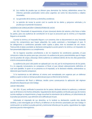 319
CÓDIGO PROCESAL PENAL
d) Los medios de prueba que se ofrecen para demostrar los hechos; debiéndose anexar los
informes periciales practicados como actos urgentes; así como los documentos y objetos
incautados.
e) Las generales de la víctima, su domicilio y residencia.
f) La petición de incoar la acción civil, la cuantía de los daños y perjuicios solicitada y la
prueba que se pretende incorporar.
AUDIENCIA DE CONCILIACIÓN Y CONVOCATORIA DE JUICIO
Art. 432.- Presentado el requerimiento, el juez convocará dentro de setenta y dos horas a todas
las partes, para una audiencia de conciliación en la que se procurará que la víctima y el imputado
lleguen a un acuerdo.
Cuando la víctima y el imputado lleguen a un convenio, éste se documentará en acta, haciendo
constar los compromisos que hayan adquirido, los cuales autorizará u homologará el juez. Si
las obligaciones o condiciones pactadas están sujetas a plazo, éste no excederá de seis meses.
Transcurrido el plazo acordado se declarará extinguida la acción penal si la víctima o el imputado no
han presentado objeciones a su cumplimiento.
De no lograrse acuerdos conciliatorios o de no respetarse las condiciones pactadas, el juez
convocará a todas las partes para que concurran a la audiencia de juicio, previniéndoles que lo hagan
con las pruebas de cargo y descargo. Dicha audiencia se celebrará dentro de los tres días posteriores
al de la convocatoria del juicio.
La audiencia de juicio sólo podrá ser aplazada por una vez, por la incomparecencia de las partes.
Si a la segunda convocatoria no comparece el fiscal, el juez dictará sobreseimiento definitivo, el
cual será apelable. Si quien no se presenta es el imputado, se le declarará rebelde, ordenándose su
detención para hacerlo comparecer.
Si la inasistencia es del defensor, el mismo será reemplazado con urgencia por un defensor
público a quien se dará un tiempo prudencial para que se informe de los hechos.
La inasistencia del fiscal o defensor, tendrá como consecuencia la aplicación del régimen
disciplinario dispuesto por este Código.
JUICIO Y RECURSO
Art. 433.- El juez, verificada la presencia de las partes, declarará abierta la audiencia, y ordenará
que se dé lectura a los hechos atribuidos. Seguidamente dará la palabra a la fiscalía para que de manera
sucinta explique su requerimiento y luego escuchará la orientación de la defensa y el ofrecimiento de
la prueba que presente, cuya admisión será calificada por el juez.
Informado el imputado de sus derechos, se le recibirá su declaración cuando éste decida
rendirla, y será interrogado por el fiscal y el defensor en los términos autorizados por este Código. A
continuación se recibirá la prueba pericial y testimonial ofrecida por las partes, siguiéndose las reglas
previstas para los interrogatorios.
 