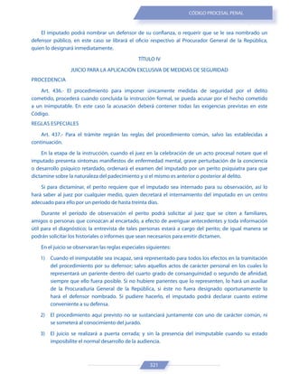 321
CÓDIGO PROCESAL PENAL
El imputado podrá nombrar un defensor de su confianza, o requerir que se le sea nombrado un
defensor público, en este caso se librará el oficio respectivo al Procurador General de la República,
quien lo designará inmediatamente.
TÍTULO IV
JUICIO PARA LA APLICACIÓN EXCLUSIVA DE MEDIDAS DE SEGURIDAD
PROCEDENCIA
Art. 436.- El procedimiento para imponer únicamente medidas de seguridad por el delito
cometido, procederá cuando concluida la instrucción formal, se pueda acusar por el hecho cometido
a un inimputable. En este caso la acusación deberá contener todas las exigencias previstas en este
Código.
REGLAS ESPECIALES
Art. 437.- Para el trámite regirán las reglas del procedimiento común, salvo las establecidas a
continuación.
En la etapa de la instrucción, cuando el juez en la celebración de un acto procesal notare que el
imputado presenta síntomas manifiestos de enfermedad mental, grave perturbación de la conciencia
o desarrollo psíquico retardado, ordenará el examen del imputado por un perito psiquiatra para que
dictamine sobre la naturaleza del padecimiento y si el mismo es anterior o posterior al delito.
Si para dictaminar, el perito requiere que el imputado sea internado para su observación, así lo
hará saber al juez por cualquier medio, quien decretará el internamiento del imputado en un centro
adecuado para ello por un período de hasta treinta días.
Durante el período de observación el perito podrá solicitar al juez que se citen a familiares,
amigos o personas que conozcan al encartado, a efecto de averiguar antecedentes y toda información
útil para el diagnóstico; la entrevista de tales personas estará a cargo del perito; de igual manera se
podrán solicitar los historiales o informes que sean necesarios para emitir dictamen.
En el juicio se observaran las reglas especiales siguientes:
1) Cuando el inimputable sea incapaz, será representado para todos los efectos en la tramitación
del procedimiento por su defensor; salvo aquellos actos de carácter personal en los cuales lo
representará un pariente dentro del cuarto grado de consanguinidad o segundo de afinidad,
siempre que ello fuera posible. Si no hubiere parientes que lo representen, lo hará un auxiliar
de la Procuraduría General de la República, si éste no fuera designado oportunamente lo
hará el defensor nombrado. Si pudiere hacerlo, el imputado podrá declarar cuanto estime
conveniente a su defensa.
2) El procedimiento aquí previsto no se sustanciará juntamente con uno de carácter común, ni
se someterá al conocimiento del jurado.
3) El juicio se realizará a puerta cerrada; y sin la presencia del inimputable cuando su estado
imposibilite el normal desarrollo de la audiencia.
 