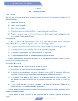 RECOPILACIÓN DE LEYES PENALES
324
TÍTULO VI
PROCEDIMIENTO SUMARIO
COMPETENCIA
Art. 445.- Los jueces de paz tendrán competencia para conocer del procedimiento sumario por los
delitos siguientes:
1) Conducción temeraria.
2) Hurto y hurto agravado.
3) Robo y robo agravado.
4) Tenencia, portación o conducción ilegal o irresponsable de armas de fuego.
5) Posesión o tenencia a que se refiere el inciso primero del artículo 34 de la Ley Reguladora de
las Actividades Relativas a las Drogas.
PROCEDENCIA
Art. 446.- Se aplicará este procedimiento cuando en los casos indicados en el artículo anterior se
hubiese detenido a una persona en flagrante delito. Este trámite no procederá:
1) Cuando el delito se hubiese cometido mediante la modalidad de criminalidad organizada.
2) Cuando proceda la acumulación o el delito sea de especial complejidad.
3) Cuando deba someterse a la aplicación de medidas de seguridad.
4) En el caso de proceso contra los miembros de los concejos municipales.
Cuando el juez advierta la existencia de alguna de las circunstancias anteriores continuará con el
trámite del procedimiento ordinario.
REQUERIMIENTO FISCAL
Art. 447.- La solicitud para el procedimiento sumario contendrá:
1) Las generales del imputado o las señas para identificarlo.
2) La relación circunstanciada del hecho con indicación, en la medida de lo posible, del tiempo
y modo de ejecución, las normas aplicables, y la calificación jurídica de los mismos.
3) La indicación y oferta de los actos urgentes de comprobación que se hayan realizado y los
que resulten necesarios realizar durante la investigación sumaria para probar los hechos en
juicio.
4) El ejercicio de la acción civil, con la indicación y oferta de las pruebas para demostrar los
daños materiales o morales y el monto de la pretensión.
Si fuere procedente solicitará, además que se decrete o mantenga en detención provisional u otra
medida cautelar al imputado.
Si falta alguno de estos requisitos, el juez ordenará que se completen durante la audiencia
inicial.
 