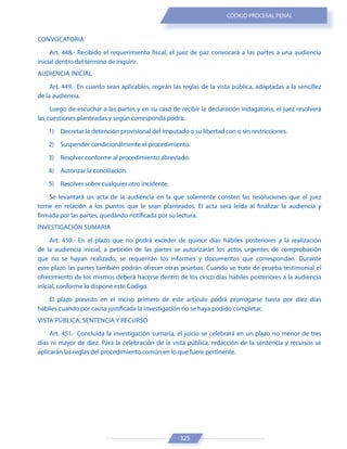 325
CÓDIGO PROCESAL PENAL
CONVOCATORIA
Art. 448.- Recibido el requerimiento fiscal, el juez de paz convocará a las partes a una audiencia
inicial dentro del término de inquirir.
AUDIENCIA INICIAL
Art. 449.- En cuanto sean aplicables, regirán las reglas de la vista pública, adaptadas a la sencillez
de la audiencia.
Luego de escuchar a las partes y en su caso de recibir la declaración indagatoria, el juez resolverá
las cuestiones planteadas y según corresponda podrá:
1) Decretar la detención provisional del imputado o su libertad con o sin restricciones.
2) Suspender condicionalmente el procedimiento.
3) Resolver conforme al procedimiento abreviado.
4) Autorizar la conciliación.
5) Resolver sobre cualquier otro incidente.
Se levantará un acta de la audiencia en la que solamente consten las resoluciones que el juez
tome en relación a los puntos que le sean planteados. El acta será leída al finalizar la audiencia y
firmada por las partes, quedando notificada por su lectura.
INVESTIGACIÓN SUMARIA
Art. 450.- En el plazo que no podrá exceder de quince días hábiles posteriores a la realización
de la audiencia inicial, a petición de las partes se autorizarán los actos urgentes de comprobación
que no se hayan realizado, se requerirán los informes y documentos que correspondan. Durante
este plazo las partes también podrán ofrecer otras pruebas. Cuando se trate de prueba testimonial el
ofrecimiento de los mismos deberá hacerse dentro de los cinco días hábiles posteriores a la audiencia
inicial, conforme lo dispone este Código.
El plazo previsto en el inciso primero de este artículo podrá prorrogarse hasta por diez días
hábiles cuando por causa justificada la investigación no se haya podido completar.
VISTA PÚBLICA, SENTENCIA Y RECURSO
Art. 451.- Concluida la investigación sumaria, el juicio se celebrará en un plazo no menor de tres
días ni mayor de diez. Para la celebración de la vista pública, redacción de la sentencia y recursos se
aplicarán las reglas del procedimiento común en lo que fuere pertinente.
 