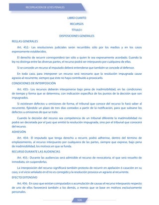 RECOPILACIÓN DE LEYES PENALES
326
LIBRO CUARTO
RECURSOS
TÍTULO I
DISPOSICIONES GENERALES
REGLAS GENERALES
Art. 452.- Las resoluciones judiciales serán recurribles sólo por los medios y en los casos
expresamente establecidos.
El derecho de recurrir corresponderá tan sólo a quien le sea expresamente acordado. Cuando la
ley no distinga entre las diversas partes, el recurso podrá ser interpuesto por cualquiera de ellas.
Si se concede un recurso al imputado deberá entenderse que también se concede al defensor.
En todo caso, para interponer un recurso será necesario que la resolución impugnada cause
agravio al recurrente, siempre que éste no haya contribuido a provocarlo.
CONDICIONES DE INTERPOSICIÓN
Art. 453.- Los recursos deberán interponerse bajo pena de inadmisibilidad, en las condiciones
de tiempo y forma que se determina, con indicación específica de los puntos de la decisión que son
impugnados.
Si existiesen defectos u omisiones de forma, el tribunal que conoce del recurso lo hará saber al
recurrente, fijándole un plazo de tres días contados a partir de la notificación, para que subsane los
defectos u omisiones de que se trate.
Cuando la decisión del recurso sea competencia de un tribunal diferente la inadmisibilidad no
podrá ser decretada por el juez que emitió la resolución impugnada, sino por el tribunal que conocerá
del recurso.
ADHESIÓN
Art. 454.- El imputado que tenga derecho a recurrir, podrá adherirse, dentro del término de
emplazamiento, al recurso interpuesto por cualquiera de las partes, siempre que exprese, bajo pena
de inadmisibilidad, los motivos en que se funda.
RECURSO DURANTE LAS AUDIENCIAS
Art. 455.- Durante las audiencias será admisible el recurso de revocatoria, el que será resuelto de
inmediato, sin suspenderlas.
La interposición del recurso significará también protesta de recurrir en apelación ó casación en su
caso, si el vicio señalado en él no es corregido y la resolución provoca un agravio al recurrente.
EFECTO EXTENSIVO
Art. 456.- En caso que existan coimputados o acumulación de causas el recurso interpuesto respecto
de uno de ellos favorecerá también a los demás, a menos que se base en motivos exclusivamente
personales.
 