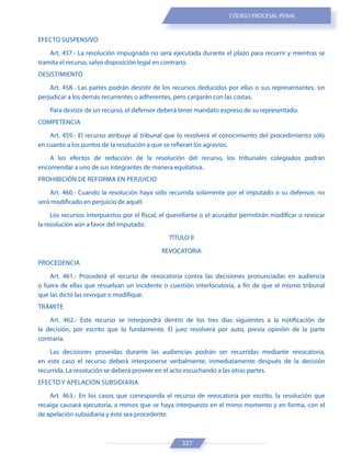 327
CÓDIGO PROCESAL PENAL
EFECTO SUSPENSIVO
Art. 457.- La resolución impugnada no será ejecutada durante el plazo para recurrir y mientras se
tramita el recurso, salvo disposición legal en contrario.
DESISTIMIENTO
Art. 458.- Las partes podrán desistir de los recursos deducidos por ellas o sus representantes, sin
perjudicar a los demás recurrentes o adherentes, pero cargarán con las costas.
Para desistir de un recurso, el defensor deberá tener mandato expreso de su representado.
COMPETENCIA
Art. 459.- El recurso atribuye al tribunal que lo resolverá el conocimiento del procedimiento sólo
en cuanto a los puntos de la resolución a que se refieran los agravios.
A los efectos de redacción de la resolución del recurso, los tribunales colegiados podrán
encomendar a uno de sus integrantes de manera equitativa.
PROHIBICIÓN DE REFORMA EN PERJUICIO
Art. 460.- Cuando la resolución haya sido recurrida solamente por el imputado o su defensor, no
será modificado en perjuicio de aquél.
Los recursos interpuestos por el fiscal, el querellante o el acusador permitirán modificar o revocar
la resolución aún a favor del imputado.
TÍTULO II
REVOCATORIA
PROCEDENCIA
Art. 461.- Procederá el recurso de revocatoria contra las decisiones pronunciadas en audiencia
o fuera de ellas que resuelvan un incidente o cuestión interlocutoria, a fin de que el mismo tribunal
que las dictó las revoque o modifique.
TRÁMITE
Art. 462.- Este recurso se interpondrá dentro de los tres días siguientes a la notificación de
la decisión, por escrito que lo fundamente. El juez resolverá por auto, previa opinión de la parte
contraria.
Las decisiones proveídas durante las audiencias podrán ser recurridas mediante revocatoria,
en este caso el recurso deberá interponerse verbalmente, inmediatamente después de la decisión
recurrida. La resolución se deberá proveer en el acto escuchando a las otras partes.
EFECTO Y APELACIÓN SUBSIDIARIA
Art. 463.- En los casos que corresponda el recurso de revocatoria por escrito, la resolución que
recaiga causará ejecutoria, a menos que se haya interpuesto en el mimo momento y en forma, con el
de apelación subsidiaria y éste sea procedente.
 