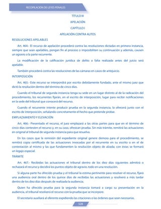 RECOPILACIÓN DE LEYES PENALES
328
TÍTULO III
APELACIÓN
CAPÍTULO I
APELACIÓN CONTRA AUTOS
RESOLUCIONES APELABLES
Art. 464.- El recurso de apelación procederá contra las resoluciones dictadas en primera instancia,
siempre que sean apelables, pongan fin al proceso o imposibiliten su continuación y además, causen
un agravio a la parte recurrente.
La modificación de la calificación jurídica de delito a falta realizada antes del juicio será
apelable.
También procederá contra las resoluciones de las cámaras en casos de antejuicio.
INTERPOSICIÓN
Art. 465.- Este recurso se interpondrá por escrito debidamente fundado, ante el mismo juez que
dictó la resolución dentro del término de cinco días.
Cuando el tribunal de segunda instancia tenga su sede en un lugar distinto al de la radicación del
procedimiento, los recurrentes fijarán, en el escrito de interposición, lugar para recibir notificaciones
en la sede del tribunal que conocerá del recurso.
Cuando el recurrente intente producir prueba en la segunda instancia, la ofrecerá junto con el
escrito de interposición, señalando concretamente el hecho que pretende probar.
EMPLAZAMIENTO Y ELEVACIÓN
Art. 466.- Presentado el recurso, el juez emplazará a las otras partes para que en el término de
cinco días contesten el recurso y, en su caso, ofrezcan prueba. Sin más trámite, remitirá las actuaciones
en original al tribunal de segunda instancia para que resuelva.
En los casos que la remisión del expediente original genere demora para el procedimiento, se
remitirá copia certificada de las actuaciones invocadas por el recurrente en su escrito o en el de
contestación al mismo y las que fundamenten la resolución objeto de alzada; con éstas se formará
un legajo especial.
TRÁMITE
Art. 467.- Recibidas las actuaciones el tribunal dentro de los diez días siguientes admitirá o
rechazará el recurso y decidirá los puntos objeto de agravio, todo en una resolución.
Si alguna parte ha ofrecido prueba y el tribunal la estima pertinente para resolver el recurso, fijará
una audiencia oral dentro de los quince días de recibidas las actuaciones y resolverá a más tardar
dentro de los diez días después de realizada la audiencia.
Quien ha ofrecido prueba para la segunda instancia tomará a cargo su presentación en la
audiencia, el tribunal resolverá el recurso con la prueba que se incorpore.
El secretario auxiliará al oferente expidiendo las citaciones o las órdenes que sean necesarias.
 