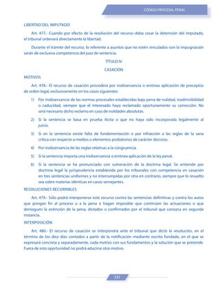 331
CÓDIGO PROCESAL PENAL
LIBERTAD DEL IMPUTADO
Art. 477.- Cuando por efecto de la resolución del recurso deba cesar la detención del imputado,
el tribunal ordenará directamente la libertad.
Durante el trámite del recurso, lo referente a asuntos que no estén vinculados con la impugnación
serán de exclusiva competencia del juez de sentencia.
TÍTULO IV
CASACIÓN
MOTIVOS
Art. 478.- El recurso de casación procederá por inobservancia o errónea aplicación de preceptos
de orden legal, exclusivamente en los casos siguientes:
1) Por inobservancia de las normas procesales establecidas bajo pena de nulidad, inadmisibilidad
o caducidad, siempre que el interesado haya reclamado oportunamente su corrección. No
será necesario dicho reclamo en caso de nulidades absolutas.
2) Si la sentencia se basa en prueba ilícita o que no haya sido incorporada legalmente al
juicio.
3) Si en la sentencia existe falta de fundamentación o por infracción a las reglas de la sana
crítica con respecto a medios o elementos probatorios de carácter decisivo.
4) Por inobservancia de las reglas relativas a la congruencia.
5) Si la sentencia importa una inobservancia o errónea aplicación de la ley penal.
6) Si la sentencia se ha pronunciado con vulneración de la doctrina legal. Se entiende por
doctrina legal la jurisprudencia establecida por los tribunales con competencia en casación
en tres sentencias uniformes y no interrumpidas por otra en contrario, siempre que lo resuelto
sea sobre materias idénticas en casos semejantes.
RESOLUCIONES RECURRIBLES
Art. 479.- Sólo podrá interponerse este recurso contra las sentencias definitivas y contra los autos
que pongan fin al proceso o a la pena o hagan imposible que continúen las actuaciones o que
denieguen la extinción de la pena, dictados o confirmados por el tribunal que conozca en segunda
instancia.
INTERPOSICIÓN
Art. 480.- El recurso de casación se interpondrá ante el tribunal que dictó la resolución, en el
término de los diez días contados a partir de la notificación mediante escrito fundado, en el que se
expresará concreta y separadamente, cada motivo con sus fundamentos y la solución que se pretende.
Fuera de esta oportunidad no podrá aducirse otro motivo.
 