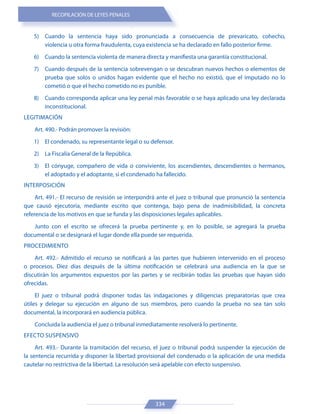 RECOPILACIÓN DE LEYES PENALES
334
5) Cuando la sentencia haya sido pronunciada a consecuencia de prevaricato, cohecho,
violencia u otra forma fraudulenta, cuya existencia se ha declarado en fallo posterior firme.
6) Cuando la sentencia violenta de manera directa y manifiesta una garantía constitucional.
7) Cuando después de la sentencia sobrevengan o se descubran nuevos hechos o elementos de
prueba que solos o unidos hagan evidente que el hecho no existió, que el imputado no lo
cometió o que el hecho cometido no es punible.
8) Cuando corresponda aplicar una ley penal más favorable o se haya aplicado una ley declarada
inconstitucional.
LEGITIMACIÓN
Art. 490.- Podrán promover la revisión:
1) El condenado, su representante legal o su defensor.
2) La Fiscalía General de la República.
3) El cónyuge, compañero de vida o conviviente, los ascendientes, descendientes o hermanos,
el adoptado y el adoptante, si el condenado ha fallecido.
INTERPOSICIÓN
Art. 491.- El recurso de revisión se interpondrá ante el juez o tribunal que pronunció la sentencia
que causó ejecutoria, mediante escrito que contenga, bajo pena de inadmisibilidad, la concreta
referencia de los motivos en que se funda y las disposiciones legales aplicables.
Junto con el escrito se ofrecerá la prueba pertinente y, en lo posible, se agregará la prueba
documental o se designará el lugar donde ella puede ser requerida.
PROCEDIMIENTO
Art. 492.- Admitido el recurso se notificará a las partes que hubieren intervenido en el proceso
o procesos. Diez días después de la última notificación se celebrará una audiencia en la que se
discutirán los argumentos expuestos por las partes y se recibirán todas las pruebas que hayan sido
ofrecidas.
El juez o tribunal podrá disponer todas las indagaciones y diligencias preparatorias que crea
útiles y delegar su ejecución en alguno de sus miembros, pero cuando la prueba no sea tan solo
documental, la incorporará en audiencia pública.
Concluida la audiencia el juez o tribunal inmediatamente resolverá lo pertinente.
EFECTO SUSPENSIVO
Art. 493.- Durante la tramitación del recurso, el juez o tribunal podrá suspender la ejecución de
la sentencia recurrida y disponer la libertad provisional del condenado o la aplicación de una medida
cautelar no restrictiva de la libertad. La resolución será apelable con efecto suspensivo.
 